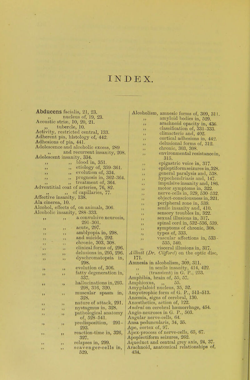 INDEX. Abdueens facialis, 21, 23. ,, nucleus of, 19, 23. Acoustic striae, 10, 20, 21. ,, tubercle, 10. Activity, restricted central, 133. Adherent pia, histology of, 442. Adhesions of pia, 441. Adolescence and alcoholic excess, 289 ,, and recurrent insanity, 208. Adolescent insanity, 334. ,, ,, blood in, 351. ,, ,, etiology of, 359-301. ,, ,, evolution of, 334. ,, ,, prognosis in, 362-364. ,, ,, treatment of, 364. Adventitial coat of arteries, 76, 82. ,, ,, of capillaries, 77. Affective insanity, 138. Ala cinerea, 10. Alcohol, effects of, on animals, 306. Alcoholic insanity, 288-333. ,, ,, a convulsive neurosis, 291-301. ,, ,, acute, 297. ,, ,, amblyopia in, 298. ,, ,, and suicide, 292. ,, ,, chronic, 303, 308. ,, „ clinical forms of, 296. ,, ,, delusions in, 295, 296. ,, ,, dyschromatopsia in, 298. ,, ,, evolution of, 306. ,, ,, fatty degeneration in, 537. ,, „ hallucinations in, 293. 298, 316, 320. ,, ,, muscular spasm in, 328. ,, ,, nature of attack, 291. ,, ,, nystagmus in, 328. ,, „ pathological anatomy of, 528-541. „ „ predisposition, 291- 293. ,, „ reaction-time in, 326, 327. ,, ,, relapses in, 299. ,, ,, scavenger-cells in, 529. Alcoholism, amnesic forms of, 309, 311. ,, amyloid bodies in, 529. ,, arachnoid opacity in, 436. ,, classification of, 331-333. ,, climacteric and, 402. ,, cortical adhesions in, 442. ,, delusional forms of, 312. ,, chronic, 303, 308. ,, env ironmental resist ance in, 315. ,, epigastric voice in, 317. „ epileptiformseizuresin,328. ,, general paralysis and, 538. ,, hypochondriasis and, 147. ,, impulsive insanity and, 186. ,, motor symptoms in, 322. ,, nerve-cells in, 529, 530-532. ,, object-consciousness in, 321. ,, peripheral zone in, 539. ,, senile insanity and, 410. ,, sensory troubles in, 322. ,, sexual illusions in, 317. „ spinal cord in, 532-536, 539. ,, symptoms of chronic, 308. ., types of, 333. ,, vascular affections in, 533- 535, 540. ,, visceral illusions in, 317. Allbutt {Dr. Clifford) on the optic disc, 171. Amnesia in alcoholism, 309, 311. ,, in senile insanity, 414, 422. ,, (transient) in G. P., 253. Amphibia, brain of, 55, 57. Amphioxus, ,, 55. Amygdaloid nucleus, 35, 52. Amyotrophic form of G. P., 511-513. Anaemia, signs of cerebral, 130. Anaesthetics, action of, 122. A ndral on cerebral haemorrhage, 454. Angio-neuroses in G. P., 503. Angular nerve-cells, 64. Ansa peduncularis, 34, 35. Ape, cortex of, 97. Apex-process of nerve-cells, 65, 67. Apoplectiform seizures, 262. Aqueduct and central grey axis, 24, 37. Arachnoid, anatomical relationships of, 434.
