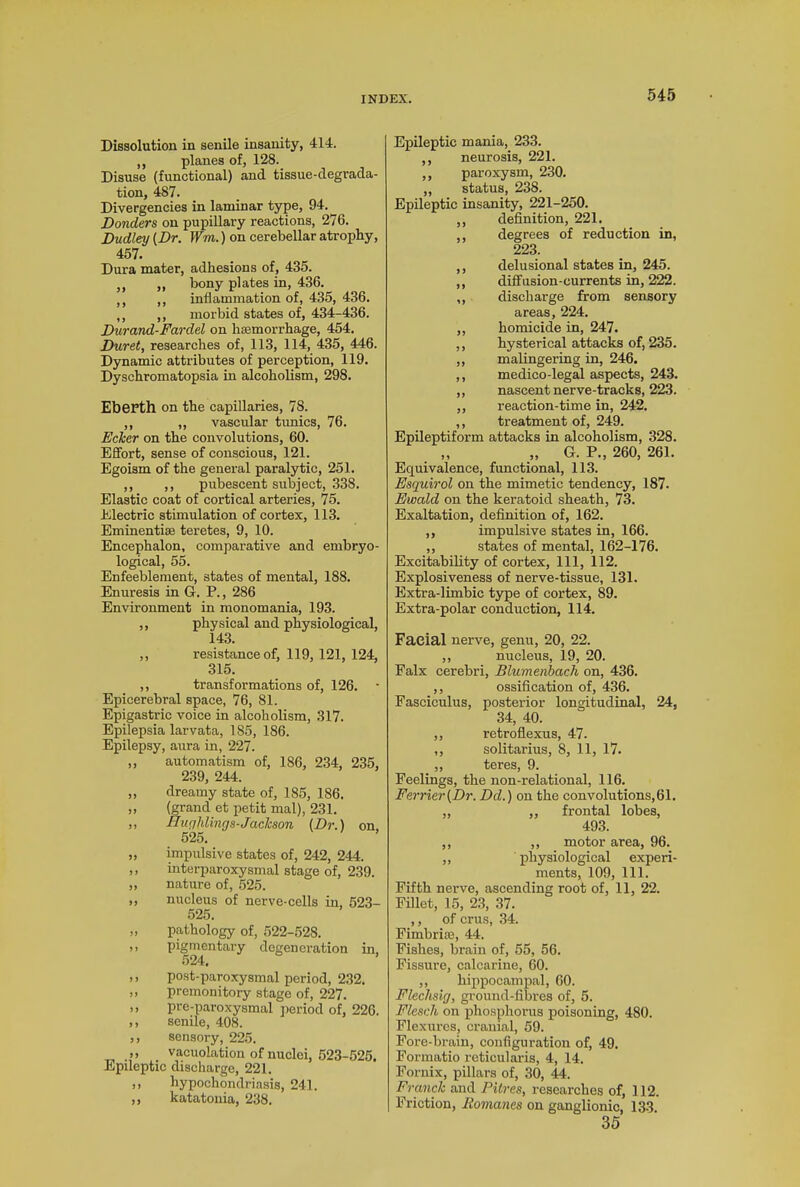 Dissolution in senile insanity, 414. ,, planes of, 128. Disuse (functional) and tissue-degrada- tion, 487. Divergencies in laminar type, 94. Donders on pupillary reactions, 276. Dudley [Dr. Wrn.) on cerebellar atrophy, 457. Dura mater, adhesions of, 435. ,, ,, bony plates in, 436. ,, ,, inflammation of, 435, 436. ,, ,, morbid states of, 434-436. Durand-Fardel on haemorrhage, 454. Duret, researches of, 113, 114, 435, 446. Dynamic attributes of perception, 119. Dyschromatopsia in alcoholism, 298. Eberth on the capillaries, 78. ,, ,, vascular tunics, 76. jEcJcer on the convolutions, 60. Effort, sense of conscious, 121. Egoism of the general paralytic, 251. ,, ,, pubescent subject, 338. Elastic coat of cortical arteries, 75. Electric stimulation of cortex, 113. Eminentiae teretes, 9, 10. Encephalon, comparative and embryo- logical, 55. Enfeeblement, states of mental, 188. Enuresis in G. P., 286 Environment in monomania, 193. ,, physical and physiological, 143. ,, resistance of, 119, 121, 124, 315. ,, transformations of, 126. • Epicerebral space, 76, 81. Epigastric voice in alcoholism, 317. Epilepsia larvata, 185, 186. Epilepsy, aura in, 227. ,, automatism of, 186, 234, 235, 239, 244. ,, dreamy state of, 185, 186. „ (grand et petit mal), 231. ,, HugMings-Jackson (Dr.) on 525. „ impulsive states of, 242, 244. ,, interparoxysmal stage of, 239. „ nature of, 525. ,, nucleus of nerve-cells in, 523- 525. „ pathology of, 522-528. ,, pigmentary degeneration in, 524. ,, post-paroxysmal period, 232. „ premonitory stage of, 227. ,, pre-paroxysmal period of, 226. ,, senile, 408. ,, sensory, 225. ,, vacuolation of nuclei, 523-525. Epileptic discharge, 221. >> hypochondriasis, 241. ,, katatonia, 238. Epileptic mania, 233. ,, neurosis, 221. ,, paroxysm, 230. „ status, 238. Epileptic insanity, 221-250. ,, definition, 221. ,, degrees of reduction in, 223. ,, delusional states in, 245. ,, diffusion-currents in, 222. „ discharge from sensory areas, 224. ,, homicide in, 247. ,, hysterical attacks of, 235. ,, malingering in, 246. ,, medico-legal aspects, 243. „ nascent nerve-tracks, 223. ,, reaction-time in, 242. ,, treatment of, 249. Epileptiform attacks in alcoholism, 328. „ „ G. P., 260, 261. Equivalence, functional, 113. Esquirol on the mimetic tendency, 187. Ewald on the keratoid sheath, 73. Exaltation, definition of, 162. ,, impulsive states in, 166. ,, states of mental, 162-176. Excitability of cortex, 111, 112. Explosiveness of nerve-tissue, 131. Extra-limbic type of cortex, 89. Extra-polar conduction, 114. Facial nerve, genu, 20, 22. ,, nucleus, 19, 20. Falx cerebri, Blumenbach on, 436. ,, ossification of, 436. Fasciculus, posterior longitudinal, 24, 34, 40. ,, retroflexus, 47. ,, solitarius, 8, 11, 17. „ teres, 9. Feelings, the non-relational, 116. Ferrier(Dr. Dd.) on the convolutions, 61. ,, ,, frontal lobes, 493. ,, ,, motor area, 96. ,, physiological experi- ments, 109, 111. Fifth nerve, ascending root of, 11, 22. Fillet, 15, 23, 37. ,, of crus, 34. Fimbrias, 44. Fishes, brain of, 55, 56. Fissure, calcarine, 60. ,, hippocampal, 60. Flechsig, ground-fibres of, 5. Flesch on phosphorus poisoning, 480. Flexures, cranial, 59. Fore-brain, configuration of, 49. Formatio reticularis, 4, 14. Fornix, pillars of, 30, 44. Franck and Pitres, researches of, 112. Friction, Romanes on ganglionic, 133 35