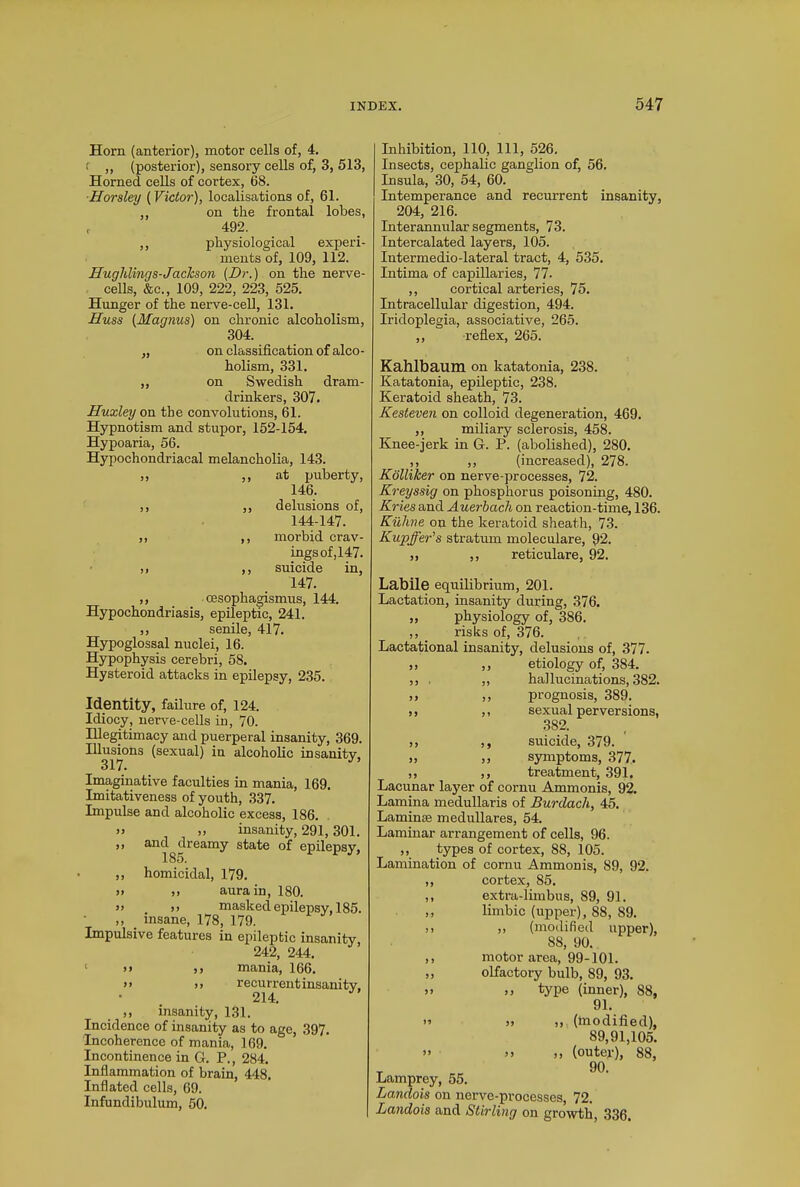 Horn (anterior), motor cells of, 4. f „ (posterior), sensory cells of, 3, 513, Horned cells of cortex, 68. Horsley (Victor), localisations of, 61. ,, on the frontal lobes, , 492. ,, physiological experi- ments of, 109, 112. Huglilings-Jackson (Hr.) on the nerve- cells, &c., 109, 222, 223, 525. Hunger of the nerve-cell, 131. Huss (Magnus) on chronic alcoholism, 304. „ on classification of alco- holism, 331. ,, on Swedish dram- drinkers, 307. Huxley on the convolutions, 61. Hypnotism and stupor, 152-154. Hypoaria, 56. Hypochondriacal melancholia, 143. ,, ,, at puberty, 146. ,, ,, delusions of, 144-147. ,, ,, morbid crav- ings of, 147. ,, ,, suicide in, 147. ,, _ cesophagismus, 144. Hypochondriasis, epileptic, 241. ,, senile, 417. Hypoglossal nuclei, 16. Hypophysis cerebri, 58. Hysteroid attacks in epilepsy, 235. Identity, failure of, 124. Idiocy, nerve-cells in, 70. Illegitimacy and puerperal insanity, 369. Illusions (sexual) in alcoholic insanity, 317. Imaginative faculties in mania, 169. Imitativeness of youth, 337. Impulse and alcoholic excess, 186. >> ,, insanity, 291,301. ,, and dreamy state of epilepsy, ,, homicidal, 179. >> ,, aura in, 180. >> >> masked epilepsy, 185. ,, insane, 178, 179. Impulsive features in epileptic insanity 242, 244. >> ,, mania, 166. >> ii recurrent insanity, ,, insanity, 131. Incidence of insanity as to age, 397. Incoherence of mania, 169. Incontinence in G. P., 284. Inflammation of brain, 448. Inflated cells, 69. Infundibulum, 50. Inhibition, 110, 111, 526. Insects, cephalic ganglion of, 56. Insula, 30, 54, 60. Intemperance and recurrent insanity, 204, 216. Interannular segments, 73. Intercalated layers, 105. Intermedio-lateral tract, 4, 535. Intima of capillaries, 77- ,, cortical arteries, 75. Intracellular digestion, 494. Iridoplegia, associative, 265. ,, reflex, 265. Kahlbaum on katatonia, 238. Katatonia, epileptic, 238. Keratoid sheath, 73. Kesteven on colloid degeneration, 469. ,, miliary sclerosis, 458. Knee-jerk in G. P. (abolished), 280. ,, ,, (increased), 278. Kolliker on nerve-processes, 72. Kreyssig on phosphorus poisoning, 480. Kries and Auerbach on reaction-time, 136. Kiihne on the keratoid sheath, 73. Kupffer’s stratum moleculare, 92. „ ,, reticulare, 92. Labile equilibrium, 201. Lactation, insanity during, 376. „ physiology of, 386. ,, risks of, 376. Lactational insanity, delusions of, 377. ,, ,, etiology of, 384. ,, . „ hallucinations, 382. ,, ,, prognosis, 389. ,, ,, sexual perversions, 382. >, ,, suicide, 379. „ ,, symptoms, 377. ,, ,, treatment, 391. Lacunar layer of cornu Ammonis, 92. Lamina medullaris of Burdach, 45. Laminoe medullares, 54. Laminar arrangement of cells, 96. ,, types of cortex, 88, 105. Lamination of cornu Ammonis, 89, 92. ,, cortex, 85. ,, extra-limbus, 89, 91. ,, limbic (upper), 88, 89. >> ,, (modified upper), SS, 90. ,, motor area, 99-101. ,, olfactory bulb, 89, 93. >> ,, type (inner), 88, 91. ” » ), (modified), 89,91,105. ” >> (outey), 88, T 90. Lamprey, 55. Landois on nerve-processes, 72. Landois and Stirling on growth, 336.