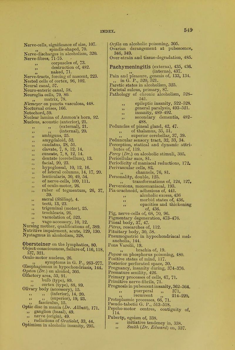 Nerve-cells, significance of size, 107- ,, spindle-shaped, 70. Nerve-discharges in alcoholism, 320. Nerve-fibres, 71-75. ,, corpuscles of, 73. ,, destruction of, 482. ,, naked, 71. Nerve-tracts, forcing of nascent, 223. Nested cells of cortex, 96, 102. Neural canal, 57. Neuro-enteric canal, 58. Neuroglia cells, 79, 80. ,, matrix, 78. Niemeyer on puncta vasculosa, 448. Nocturnal crises, 166. Notochord, 59. Nuclear lamina of Ammon’s horn, 92. Nucleus, acoustic (anterior), 21. „ ,, (external), 21. ,, ,, (internal), 20. „ ambiguus, 25. ,, amygdaloid, 52. ,, caudatus, 28, 51. ,, clavate, 7, 8, 12, 14. ,, cuneate, 7, 8, 12, 14. ,, dentate (cerebellum), 13. ,, facial, 20, 23. ,, hypoglossal, 10, 12, 16. „ of lateral columns, 14, 17, 20. ,, lenticularis, 30, 49, 54. ,, of nerve-cells, 109, 111. ,, of oculo-motor, 26. ,, ruber of tegmentum, 26, 37, 39. „ sacral (Stilling), 4. ,, tecti, 13, 23. ,, trigeminal (motor), 25. ,, trochlearis, 26. ,, vacuolation of, 523. ,, vago-accessory, 10, 12. Nursing mother, qualifications of, 389. Nutritive impairment, acute, 129, 130. Nystagmus in alcoholism, 328. Obersteiner on the lymphatics, 80. Object-consciousness, failure of, 116,118, 137, 321. ’ ’ Oculo-motor nucleus, 26. ,, symptoms in G. P., 263-277. CEsophagismus in hypochondriasis, 144. Ogston (Dr.) on alcohol, 305. Olfactory area, 53, 91. ,, bulb (type), 89. ,, cortex (type), 88, 89. Olivary body (accessory), 15. ,, ,, (inferior), 14, 20. „ „ (superior), 19, 23. ,, fasciculus, 15. Optic disc in mania (Dr. Allbutt), 171. „ ganglion (basal), 49. ,, nerve (origin), 49. , radiations of Oratiolet, 33, 44. Optimism in alcoholic insanity, 295. Orjila on alcoholic poisoning, 305. Ovarian derangement at pubescence, 346, 349. Over-strain and tissue-degradation, 485. Pachymeningitis (externa), 435, 436. ,, (interna), 437. Pain and pleasure, genesis of, 133, 134. ,, in G. P., 520, 521. Paretic states in alcoholism, 325. Parietal sulcus, primary, 87. Pathology of chronic alcoholism, 528- 541. ,, epileptic insanity, 522-528. „ general paralysis, 493-521. ,, insanity, 489-492. ,, secondary dementia, 482- 488. Peduncles of pineal gland, 42, 47. ,, of thalamus, 35, 51. ,, superior cerebellar, 37, 39. Peduncular sensory tract, 32, 33, 34. Perception, statical and dynamic attri- butes of, 119. Percy (Dr.) on alcoholic stimuli, 305. Pericellular sacs, 81. Periodicity of maniacal reductions, 172. Perivascular cells, 82. ,, channels, 76, 81. Personality, double, 125. ,, transformations of, 124, 127. Perversions, monomaniacal, 193. Pia-arachnoid, adhesions of, 441. ,, alcoholic excess, 436 ,, morbid states of, 436. ,, opacities and thickening of, 436. Pig, nerve-cells of, 68, 70, 96. Pigmentary degeneration, 473-476. Pineal body, 37, 47. Pitres, researches of, 112. Pituitary body, 30, 58. Pneumogastric in hypochondriacal mel- ancholia, 144. Pons Varolii, 19. ,, brachia of, 19. Popow on phosphorus poisoning, 480. Positive states of mind, 117. Posterior perforated space, 30. Pregnancy, insanity during, 374-376. Premature senility, 426. Primary processes of cells, 67, 71. Primitive nerve-fibrils, 71. Prognosis in pubescent insanity, 362-364. ,, puerperal ,, 371, „ recurrent ,, 214-220. Protoplasmic processes, 66, 71. Pseudo-tabetic G. P., 513-518. Psycho-motor centres, contiguity of. Puberty, egoism of, 338. ,, initiative tendency in, 338. ,, Smith (Dr. Edward) on, 337.
