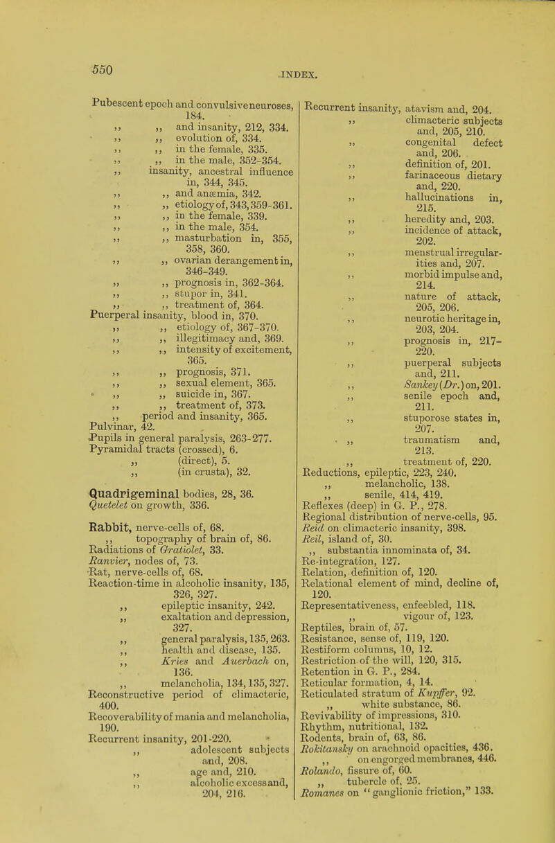 INDEX. Pubescent epoch and convulsiveneuroses, 1S4. >y ,, and insanity, 212, 334. )> „ evolution of, 334. >. ,, in the female, 335. >> ,, in the male, 352-354. ,, insanity, ancestral influence in, 344, 345. ,, ,, and anaemia, 342. >> „ etiology of, 343,359-361. >> ,j in the female, 339. 5> ,, in the male, 354. >) ,, masturbation in, 355, 358, 360. )> ,, ovarian derangement in, 346-349. „ ,, prognosis in, 362-364. i, ,, stupor in, 341. jj ,, treatment of, 364. Puerperal insanity, blood in, 370. ,, ,, etiology of, 367-370. ,, ,, illegitimacy and, 369. ,, ,, intensity of excitement, 365. ,, ,, prognosis, 371. ,, ,, sexual element, 365. ° ,, „ suicide in, 367. ,, ,, treatment of, 373. ,, period and insanity, 365. Pulvinar, 42. Pupils in general paralysis, 263-277. Pyramidal tracts (crossed), 6. „ (direct), 5. ,, (in crusta), 32. Quadrigeminal bodies, 28, 36. Quetelet on growth, 336. Rabbit, nerve-cells of, 68. ,, topography of brain of, 86. Radiations of Gratiolet, 33. Ranvier, nodes of, 73. Rat, nerve-cells of, 6S. Reaction-time in alcoholic insanity, 135, 326, 327. ,, epileptic insanity, 242. „ exaltation and depression, 327. ,, general paralysis, 135,263. ,, health and disease, 135. ,, Kries and Auerbach on, 136. ,, melancholia, 134,135,327. Reconstructive period of climacteric, 400. Recoverability of mania and melancholia, 190. Recurrent insanity, 201-220. ,, adolescent subjects and, 208. ,, age and, 210. ,, alcoholic excess and, 204, 216. Recurrent insanity, atavism and, 204. )> climacteric subjects and, 205, 210. » congenital defect and, 206. )> definition of, 201. ,, farinaceous dietary and, 220. ,, hallucinations in, 215. ,, heredity and, 203. ,, incidence of attack, 202. ,, menstrual irregular- ities and, 207. ,, morbid impulse and, 214. ,, nature of attack, 205, 206. ,, neurotic heritage in, 203, 204. ,, prognosis in, 217- 220. ,, puerperal subjects and, 211. ,, Sankey [Dr.) on, 201. ,, senile epoch and, 211. ,, stuporose states in, 207. • ,, traumatism and, 213. ,, treatment of, 220. Reductions, epileptic, 223, 240. ,, melancholic, 138. ,, senile, 414, 419. Reflexes (deep) in G. P., 278. Regional distribution of nerve-cells, 95. Reid on climacteric insanity, 398. Reil, island of, 30. ,, substantia innominata of, 34. Re-iutegration, 127. Relation, definition of, 120. Relational element of mind, decline of, 120. Representativeness, enfeebled, 118. ,, vigour of, 123. Reptiles, brain of, 57. Resistance, sense of, 119, 120. Restiform columns, 10, 12. Restriction of the will, 120, 315. Retention in G. P., 284. Reticular formation, 4, 14. Reticulated stratum of Kupffer, 92. „ white substance, 86. Revivability of impressions, 310. Rhythm, nutritional, 132. Rodents, brain of, 63, 86. Rokitansky on arachnoid opacities, 436. ,, on engorged membranes, 446. Rolando, fissure of, 60. „ tubercle of, 25. Romanes on “ganglionic friction,” 133.