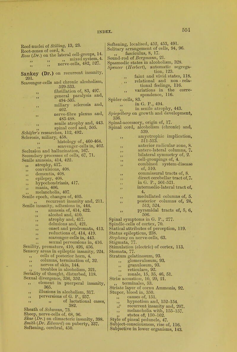 Roof-nuclei of Stilling, 13, 23. Root-zones of cord, 8. Ross (Dr.) on the lateral cell-groups, 14. ,, mixed system, 4. ’’ () nerve-cells, 482, 527. Sankey (Dr.) on recurrent insanity, 20L . , , .. Scavenger-cells and chronic alcoholism, 529-533. ,, fibrillation of, 83, 497. general paralysis and, 494-505. ,, miliary sclerosis and, 462. ,, nerve-fibre plexus and, 483-4S8. ,, senile atrophy and, 443. ,, spinal cord and, 505. Schafer's researches, 112, 492. Sclerosis, miliary, 458. ,, histology of, 460-464. ,, scavenger-cells in, 462. Seclusion and hallucination, 167. Secondary processes of cells, 67, 71. Senile amnesia, 414, 422. ,, atrophy, 417. ,, convulsions, 408. ,, dementia, 408. ,, epilepsy, 408. ,, hypochondriasis, 417. ,, mania, 406. ,, melancholia, 407. Senile epoch, changes of, 405. ,, recurrent insanity and, 211. Senile insanity, adhesions in, 444. ,, amnesia of, 414, 422. ,, alcohol and, 410. ,, atrophy and, 417. ,, delusions and, 421. ,, onset and prodromata, 413. ,, reductions of, 414, 419. ,, scavenger-cells in, 443. ,, sexual perversions in, 416. Senility, premature, 410, 426, 456. Sensory areas in epileptic insanity, 224. ,, cells of posterior horn, 4. ,, columns, termination of, 32. ,, nerves of skin, 144. ,, troubles in alcoholism, 321. Seriality of thought, disturbed, 118. Sexual divergence, 336, 352. ,, element in puerperal insanity, 365. ,, illusions in alcoholism, 317. ,, perversions of G. P., 257. )> ,, of lactational cases, 382. Sheath of Schwann, 73. Sheep, nerve-cells of, 68, 96. Skae (Dr.) on climacteric insanity, 398. Smith (Dr. Edward) on puberty, 337. Softening, cerebral, 450. Softening, localised, 452, 453, 491. .Solitary arrangement of cells, 94, 96. ,, fasciculus, 8, 17. Sound-rod of Bergmann, 21. Spasmodic states in alcoholism, 328. Spencer (Herbert), automatic segrega- tion, 123. ,, faint and vivid states, 118. ,, relational and non-rela- tional feelings, 116. ,, variations in the corre- spondence, 116. Spider-cells, 83. „ in G. P., 494. ,, in senile atrophy, 443. Spiegelberg on growth and development, 336. Spinal-accessory, origin of, 17. Spinal cord, alcoholism (chronic) and, 539. ,, amyotrophic implication, 511-513. ,, anterior radicular zone, 8. ,, antero-lateral columns, 7. ,, bilateral symmetry of, 2. ,, cell-groupings of, 4. „ combined system-disease of, 510. ,, commissural tracts of, 8. ,, direct cerebellar tract of, 7. ,, in G. P., 501-521. „ intermedio-lateral tract of, 4. ,, medullated columns of, 5. ,, posterior columns of, 24, 513, 524. ,, pyramidal tracts of, 5, 6, 506. Spinal symptoms in G. P., 277. Spindle-cells of cortex, 70. Statical attributes of perception, 119. Status epilepticus, 238. Stephany on nerve-cells, 63. Stigmata, 77. Stimulation (electric) of cortex, 113. Stomata, 77. Stratum gelatinosum, 93. ,, glomerulosum, 93. ,, granulosum, 93. ,, reticulare, 92. ,, zonale, 15, 35, 46, 51. Stria? acoustics?, 10, 20, 21. ,, terminales, 53. Striate layer of cornu Ammonis, 92. Stupor, blood in, 350. ,, causes of, 151. ,, hypnotism and, 152-154. recurrent insanity and, 207. ,, melancholia with, 155-157. ,, states of, 150-162. Style of pineal peduncle, 47. Subject-consciousness, rise of, 116. Subjective in lower organisms, 143.