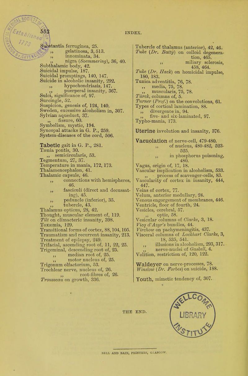 ferruginea, 25. gelatinosa, 3, 513. innominata, 34. „ nigra (Soemmering), 36, 40. Subthalamic body, 42. Suicidal impulse, 187. Suicidal promptings, 140, 147. Suicide in alcoholic insanity, 292. „ hypochondriasis, 147. ,, puerperal insanity, 367. Sulci, significance of, 97. Surcingle, 52. Suspicion, genesis of, 124, 140. Sweden, excessive alcoholism in, 307. Sylvian aqueduct, 37. ,, fissure, 60. Symbolism, mystic, 194. Syncopal attacks in G. P., 259. System-diseases of the cord, 506. Tabetic gait in G. P., 2S1. Taenia pontis, 30. ,, semicircularis, 53. Tegmentum, 27, 37. Temperature in mania, 172, 173. Thalamencephalon, 41. Thalamic capsule, 46. ,, connections with hemispheres, 46. ,, fasciculi (direct and decussat- ing), 45. ,, peduncle (inferior), 35. ,, tubercle, 43. Thalamus opticus, 28, 42. Thought, muscular element of, 119. Tilt on climacteric insanity, 398. Toxaemia, 129. Transitional forms of cortex, 88,104,105. Traumatism and recurrent insanity, 213. Treatment of epilepsy, 249. Trifacial, ascending root of, 11, 22, 25. Trigeminal, descending root of, 25. ,, median root of, 25. ,, motor nucleus of, 25. Trigonum olfactorium, 53. Trochlear nerve, nucleus of, 26. ,, root-fibres of, 26. Trousseau on growth, 336. Tubercle of thalamus (anterior), 42, 46. Tuke (Dr. Batty) on colloid degenera- tion, 465. ,, miliary sclerosis, 458, 464. Tuke (Dr. Hack) on homicidal impulse, 180, 183. Tunica adventitia, 76, 78. ,, media, 75, 78. ,, muscularis, 75, 78. Tiirck, columns of, 5. Turner (Prof.) on the convolutions, 61. Types of cortical lamination, 88. ,, divergence in, 94. ,, five- and six-laminated, 97. Typho-mania, 173. Uterine involution and insanity, 376. Vaeuolation of nerve-cell, 479-480. ,, of nucleus, 480-482, 523- 525. ,, in phosphorus poisoning, 480. Vagus, origin of, 17, 18. Vascular implication in alcoholism, 533. ,, process of scavenger-cells, 83. Vascularity of cortex in iusanity, 444, 447. Veins of cortex, 77. Velum, anterior medullary, 24. Venous engorgement of membranes, 446. Ventricle, floor of fourth, 24. Vesicles, cerebral, 57. ,, optic, 58. Vesicular columns of Clarke, 3, 18. Vicq cl’Azyr’s bundles, 44. Virchow on pachymeningitis, 437. Visceral columns of Lockhart Clarke, 3, IS, 535, 541. ,, illusions in alcoholism, 293, 317. ,, nerve-nuclei of Gaskell, 4. Volition, restriction of, 120, 122. Waldeyer on nerve-processes, 78. Winslow (Dr. Forbes) on suicide, 1S8. Youth, mimetic tendency of, 307. THE END. BELL AND BAIN, PRINTERS, GLASGOW.