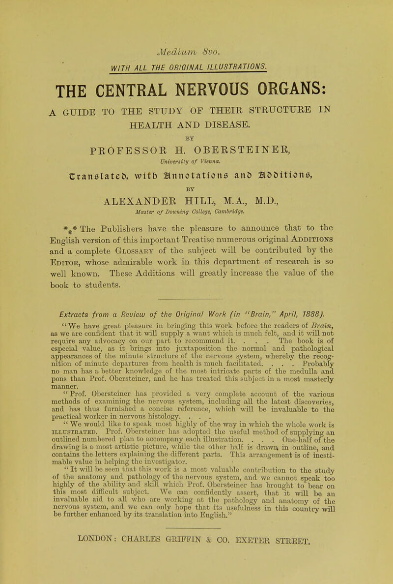 Medium 8vo. WITH ALL THE ORIGINAL ILLUSTRATIONS. THE CENTRAL NERVOUS ORGANS: A GUIDE TO THE STUDY OF THEIR STRUCTURE IN HEALTH AND DISEASE. BY PROFESSOR H. OBERSTEINER, University of Vienna. {Translated with annotations ant) additions, BY ALEXANDER HILL, M.A., M.D, Master of Downing College, Cambridge. The Publishers have, the pleasure to announce that to the English version of this important Treatise numerous original Additions and a complete Glossary of the subject will be contributed by the Editor, whose admirable work in this department of research is so well known. These Additions will greatly increase the value of the book to students. Extracts from a Reuieiu of the Original Work (in “Brain, April, 1888). “We have great pleasure in bringing this work before the readers of Brain, as we are confident that it will supply a want which is much felt, and it will not require any advocacy on our part to recommend it. . . . The book is of especial value, as it brings into juxtaposition the normal and pathological appearances of the minute structure of the nervous system, whereby the recog- nition of minute departures from health is much facilitated. . . . Probably no man has a better knowledge of the most intricate parts of the medulla and pons than Prof. Obersteiner, and he has treated this subject in a most masterly manner. “ Prof. Obersteiner has provided a very complete account of the various methods of examining the nervous system, including all the latest discoveries, and has thus furnished a concise reference, which will be invaluable to the practical worker in nervous histology. . . . “We would like to speak most highly of the way in which the whole work is ILLUSTRATED. Prof. Obersteiner has adopted the useful method of supplying an outlined numbered plan to accompany each illustration. . . . One-half of the drawing is a most artistic picture, while the other half is drawn in outline, and contains the letters explaining the different parts. This arrangement is of inesti- mable value in helping the investigator. “ It will be seen that this work is a most valuable contribution to the study of the anatomy and pathology of the nervous system, and we cannot speak too highly of the ability and skill which Prof. Obersteiner has brought to bear on this most difficult subject. We can confidently assert, that it will be an invaluable aid to all who are working at the pathology and anatomy of the nervous system, and we can only hope that its usefulness in this country will be further enhanced by its translation into English.” LONDON: CHARLES GRIFFIN & CO. EXETER STREET.