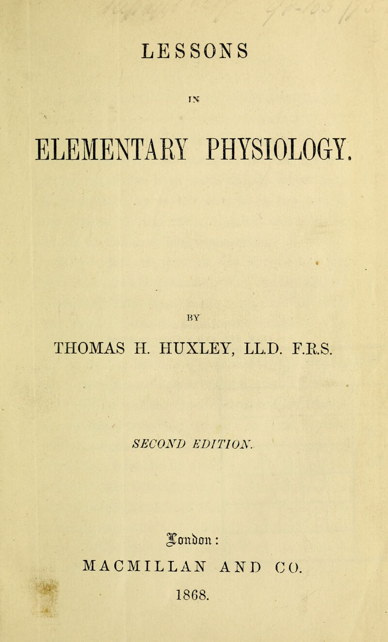 IN ELEMENTARY PHYSIOLOGY. BY THOMAS H. HUXLEY, LL.D. F.E.S. SECOND EDITION. J^Gnoon: MACMILLAi\ AND CO. 1868.