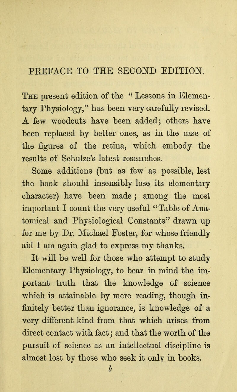 The present edition of the  Lessons in Elemen- tary Physiology, has been very carefully revised. A few woodcuts have been added; others have been replaced by better ones, as in the case of the figures of the retina, which embody the results of Schulze's latest researches. Some additions (but as few as possible, lest the book should insensibly lose its elementary character) have been made; among the most important I count the very useful Table of Ana- tomical and Physiological Constants drawn up for me by Dr. Michael Foster, for whose friendly aid I am again glad to express my thanks. It will be well for those who attempt to study Elementary Physiology, to bear in mind the im- portant truth that the knowledge of science which is attainable by mere reading, though in- finitely better than ignorance, is knowledge of a very different kind from that which arises from direct contact with fact; and that the worth of the pursuit of science as an intellectual discipline is almost lost by those who seek it only in books. h