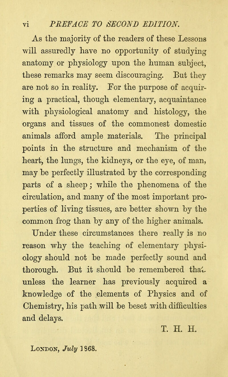 As the majority of the readers of these Lessons will assuredly have no opportunity of studying anatomy or physiology upon the human subject, these remarks may seem discouraging. But they are not so in reality. For the purpose of acquir- ing a practical, though elementary, acquaintance with physiological anatomy and histology, the organs and tissues of the commonest domestic animals afford ample materials. The principal points in the structure and mechanism of the heart, the lungs, the kidneys, or the eye, of man, may be perfectly illustrated by the corresponding parts of a sheep; while the phenomena of the circulation, and many of the most important pro- perties of living tissues, are better shown by the common frog than by any of the higher animals. Under these circumstances there really is no reason why the teaching of elementary physi- ology should not be made perfectly sound and thorough. But it should be remembered thai, unless the learner has previously acquired a knowledge of the elements of Physics and of Chemistry, his path will be beset with difficulties and delays. T. H. H. London, July 1368.