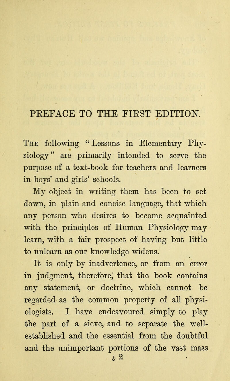 The following Lessons in Elementary Phy- siology are primarily intended to serve the purpose of a text-book for teachers and learners in boys' and girls' schools. My object in writing them has been to set down, in plain and concise language, that which any person who desires to become acquainted with the principles of Human Physiology may learn, with a fair prospect of having but little to unlearn as our knowledge widens. It is only by inadvertence, or from an error in judgment, therefore, that the book contains any statement, or doctrine, which cannot be regarded as the common property of all physi- ologists. I have endeavoured simply to play the part of a sieve, and to separate the well- established and the essential from the doubtful and the unimportant portions of the vast mass £2