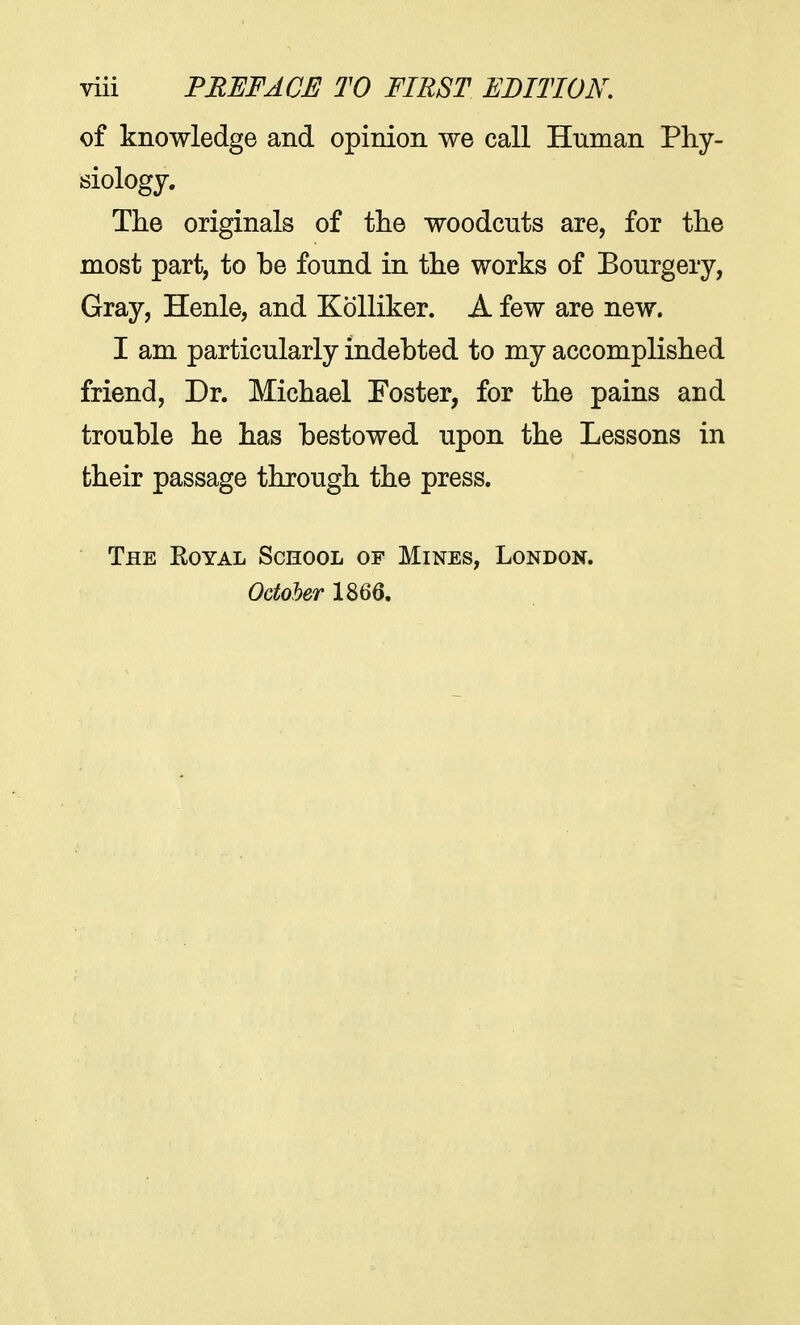 of knowledge and opinion we call Human Phy- siology. The originals of the woodcuts are, for the most part, to be found in the works of Bourgery, Gray, Henle, and Kolliker. A few are new. I am particularly indebted to my accomplished friend, Dr. Michael Foster, for the pains and trouble he has bestowed upon the Lessons in their passage through the press. The Royal School of Mines, London. October 1866.
