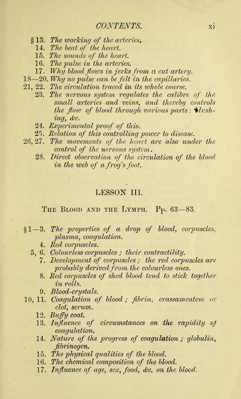 § 13. The working of the arteries. 14. The beat of the heart. 15. The sounds of the heart. 16. The pulse in the arteries. 17. Why blood flows in jerks from a cut artery. 18—20. Why no pulse can be felt in the capillaries. 21, 22. The circulation traced in its whole course. 23. The nervous system regulates the calibre of the small arteries and veins, and thereby controls the flow of blood through various parts: flush- ing, &c. 24. Experimental proof of this. 25. Relation of this controlling power to disease. 26, 27. The movements of the heart are also under the control of the nervous system. 28. Direct observation of the circulation of the blood in the web of a frog's foot. LESSON III. The Blood and the Lymph. Fj». 63—83. §1—3. The properties of a drop of blood, corpuscles, plasma, coagulation. 4. Red corpuscles. 5, 6. Colourless corpuscles ; their contractility. 7. Development of corpuscles ; the red corpuscles are probably derived from the colourless ones. 8. Red corpuscles of shed blood tend to stick together in rolls. 9. Blood-crystals. 10,11. Coagulation of blood; fibrin, crassamentem or clot, serum. 12. Buffy coat. 13. Influence of circumstances on the rapidity oj coagulation. 14. Nature of the progress of coagulation ; globulin, fibrinogen. 15. The physical qualities of the blood. 16. The chemical composition of the blood. 17. Influence of age, sex, food, &c. on the blood.