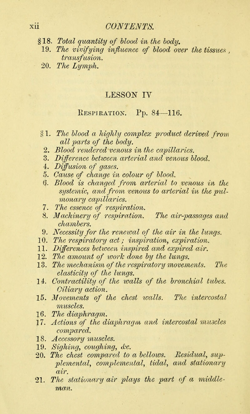 §18. Total quantity of blood in the body. 19. The vivifying influence of blood over the tissue* t transfusion. 20. The Lymph. LESSON IV Respiration. Pp. 84—116. § 1. The blood a highly complex product derived from all parts of the body. 2. Blood rendered venous in the capillaries. 3. Difference between arterial and venous blood. 4. Diffusion of gases. 5. Cause of change in colour of blood. Blood is changed from arterial to venous in the systemic, and from venous to arterial in the pul- monary capillaries. 7. The essence of respiration. 8. Machinery of respiration. The air-passages and chambers. 9. Necessity for the renewal of the air in the lungs. 10. The respiratory act; inspiration, expiration. 11. Differences between inspired and expired air. 12. The amount of ivork done by the lungs. 13. The mechanism of the respiratory movements. The elasticity of the lungs. 14. Contractility of the walls of the bronchial tubes. Ciliary action. 15. Movements of the chest walls. The intercostal muscles. 16. The diaphragm. 17. Actions of the diaphragm and intercostal muscles compared. 18. Accessory muscles. 19. Sighing, coughing, &c. 20. The chest compared to a bellows. Residual, sup- plemental, complemental, tidal, and stationary air. 21. The stationary air plays the part of a middle- man.