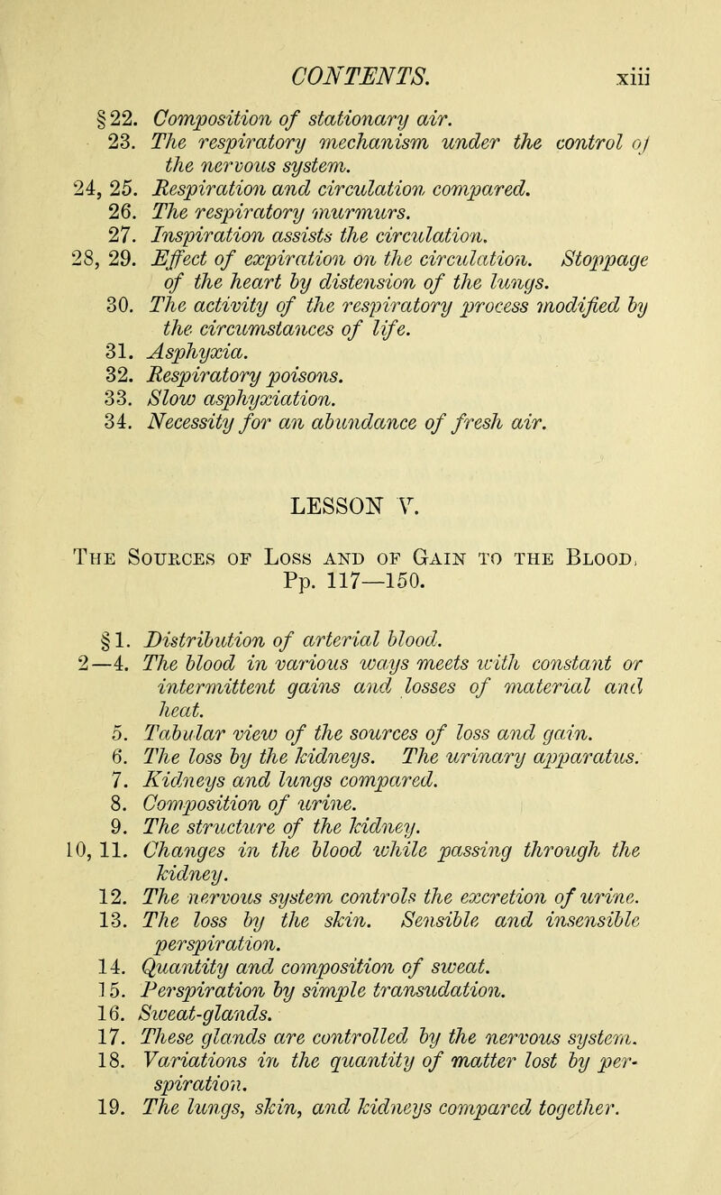 § 22. Composition of stationary air. 23. The respiratory mechanism under the control of the nervous system. 24, 25. Respiration and circulation compared. 26. The respiratory murmurs. 27. Inspiration assists the circulation. 28, 29. Effect of expiration on the circulation. Stoppage of the heart by distension of the lungs. 30. The activity of the respiratory process modified by the circumstances of life. 31. Asphyxia. 32. Respiratory poisons. 33. Slow asphyxiation. 34. Necessity for an abundance of fresh air. LESSON V. The Sources of Loss and of Gain to the Blood, Pp. 117—150. §1. Distribution of arterial blood. 2—4. The blood in various ways meets icith constant or intermittent gains and losses of material and heat. 5. Tabular view of the sources of loss and gain. 6. The loss by the kidneys. The urinary apparatus. 7. Kidneys and lungs compared. 8. Composition of urine. 9. The structure of the kidney. 10, 11. Changes in the blood ivhile passing through the kidney. 12. The n ervous system controls the excretion of urine. 13. The loss by the skin. Sensible and insensible perspiration. 14. Quantity and composition of sweat. 15. Perspiration by simple transudation. 16. Siveat-glands. 17. These glands are controlled by the nervous system. 18. Variations in the quantity of matter lost by per- spiration. 19. The lungs, skin, and kidneys compared together.