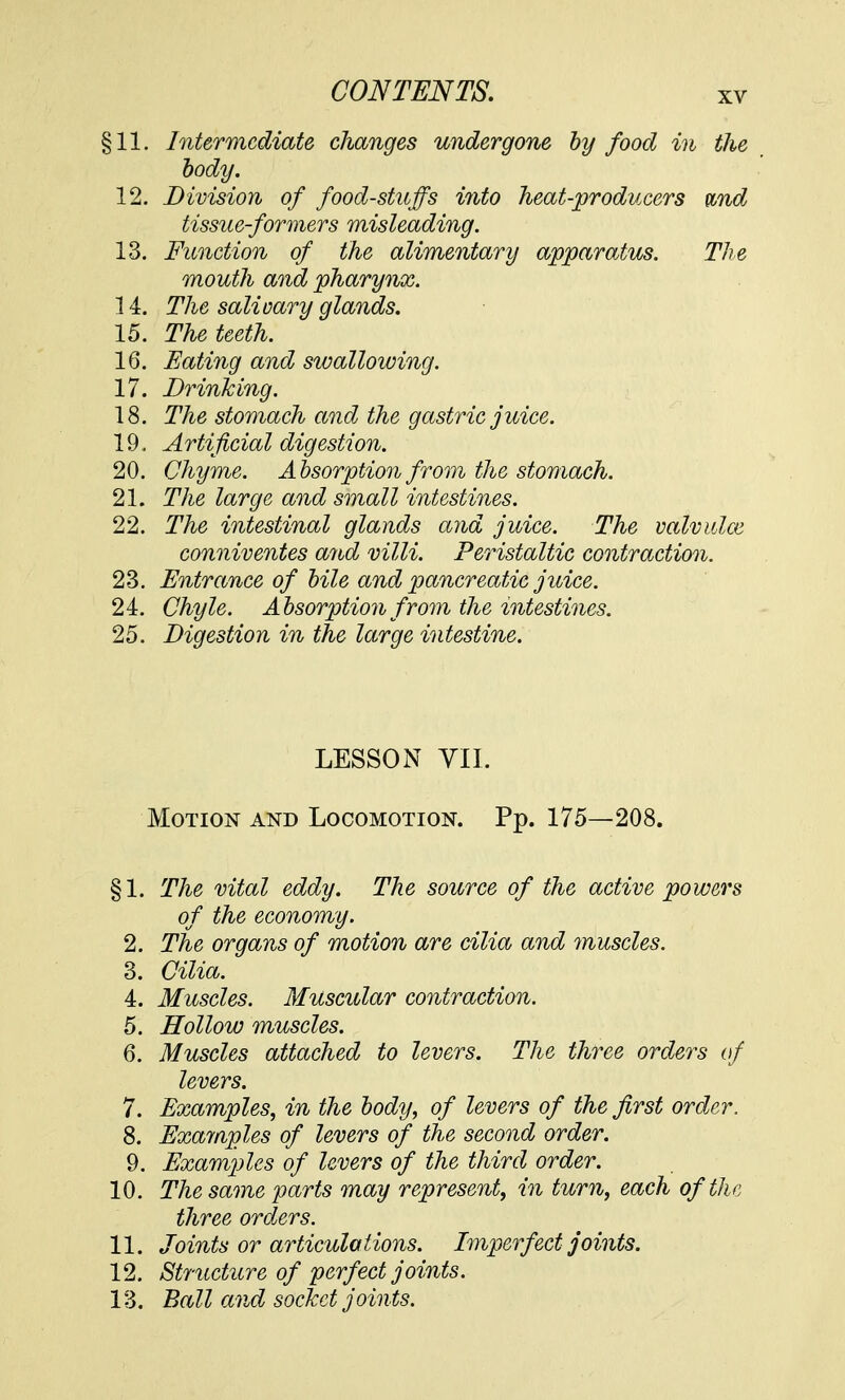 §11. Intermediate changes undergone by food in the body. 12. Division of food-stuffs into heat-producers wnd tissue-formers misleading. 13. Function of the alimentary apparatus. The mouth and pharynx. 14. The salivary glands. 15. The teeth. 16. Eating and swallowing. 17. Drinking. 18. The stomach and the gastric juice. 19. A rtificial digestion. 20. Chyme. Absorption from the stomach. 21. The large and small intestines. 22. The intestinal glands and juice. The valvidce conniventes and villi. Peristaltic contraction. 23. Entrance of bile and pancreatic juice. 24. Chyle. Absorption from the intestines. 25. Digestion in the large intestine. LESSON VII. Motion and Locomotion. Pp. 175—208. §1. The vital eddy. The source of the active powers of the economy. 2. The organs of motion are cilia and muscles. 3. Cilia. 4. Muscles. Muscular contraction. 5. Hollow muscles. 6. Muscles attached to levers. The three orders of levers. 7. Examples, in the body, of levers of the first order. 8. Examples of levers of the second order. 9. Examples of levers of the third order. 10. The same farts may represent, in turn, each of the three orders. 11. Joints or articulations. Imperfect joints. 12. Structure of perfect joints. 13. Ball and socket joints.