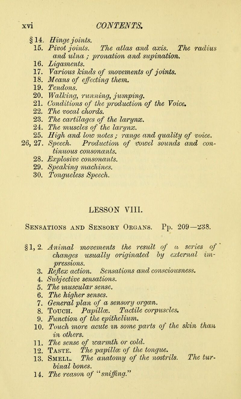 §14, Hinge joints. 15. Pivot joints. The atlas and axis. The radius and ulna ; pronation and supination. 16. Ligaments. 17. Various kinds of movements of joints. 18. Means of effecting them. 19. Tendons. 20. Walking, running, jumping. 21. Conditions of the production of the Voice. 22. The vocal chords. 23. The cartilages of the larynx. 24. The muscles of the larynx. 25. High and low notes ; range and quality of voice. 26, 27. Speech. Production of vowel sounds and con- tinuous consonants. 28. Explosive consonants. 29. Speaking machines. 30. Tongueless Speech. LESSON VIII. Sensations and Sensory Organs. Pp. 209—238. §1,2. Animal movements the result of a series of changes usually originated by external im- pressions. 3. Reflex action. Sensations and consciousness. 4. Subjective sensations. 5. The muscular sense. 6. The higher senses. 7. General plan of a sensory organ. 8. Touch. Papilloe. Tactile corpuscles. 9. Function of the epithelium. 10. Touch more acute in some parts of the skin than in others. 11. The sense of warmth or cold. 12. Taste. The papilloe of the tongue. 13. Smell. The anatomy of the nostrils. The tur- binal bones. 14. The reason of sniffing.