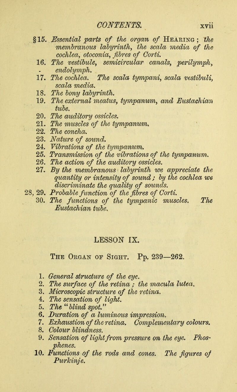 §15. Essential parts of the organ of Hearing; the membranous labyrinth, the scala media of the cochlea, otoconia, fibres of Corti. 16. The vestibule, semicircular canals, perilymph, endolymph. 17. The cochlea. The scala tympani, scala vestibuli, scala media. 18. The bony labyrinth. 19. The external meatus, iynnpanum, and Eustachian tube. 20. The auditory ossicles. 21. The muscles of the tympanum, 22. The concha. 23. Nature of sound. 24. Vibrations of the tympanum. 25. Transmission of the vibrations of the tympanum. 26. The action of the auditory ossicles. 27. By the membranous - labyrinth we appreciate the quantity or intensity of sound; by the cochlea we discriminate the quality of sounds. 28, 29. Probable f unction of the fibres of Corti. 30. The functions of the tympanic muscles. The. Eustachian tube. LESSON IX. The Okgan of Sight. Pp. 239—262. 1. General structure of the eye. 2. The surface of the retina ; the macula lutea* 3. Microscopic structure of the retina. 4. The sensation of light. 5. The '1 blind spot'' 6. Duration of a luminous impression, 7. Exhaustion of the retina. Complementary colours. 8. Colour blindness. 9. Sensation of light from pressure on the eye. Phos- phenes. 10. Functions of the rods and cones. The figures of Purlcinje.