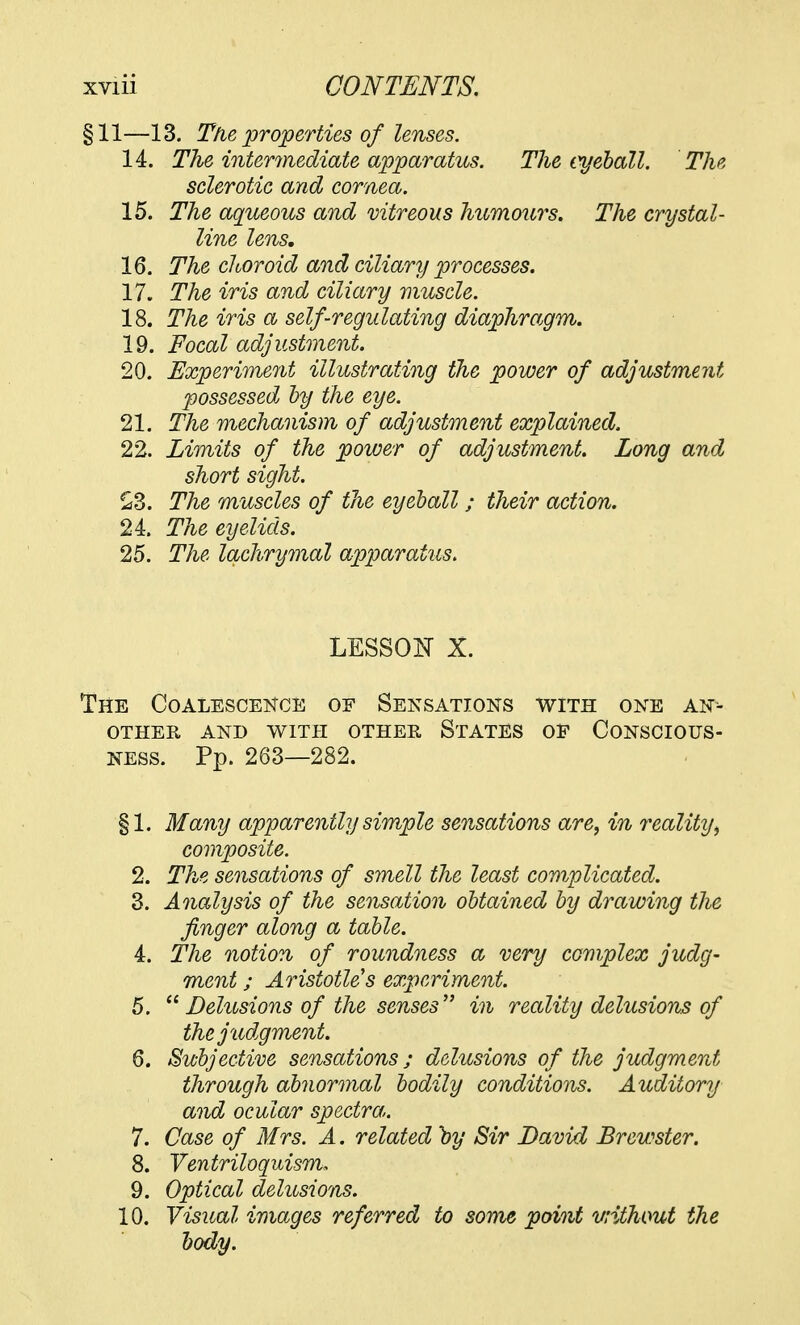 §11—13. The properties of lenses. 14. The intermediate apparatus. The eyeball. The sclerotic and cornea. 15. The aqueous and vitreous humours. The crystal- line lens. 16. The choroid and ciliary processes. 17. The iris and ciliary muscle. 18. The iris a self-regulating diaphragm. 19. Focal adjustment. 20. Experiment illustrating the power of adjustment possessed by the eye. 21. The mechanism of adjustment explained. 22. Limits of the power of adjustment. Long and short sight. £3. The muscles of the eyeball; their action. 24. The eyelids. 25. The lachrymal apparatus. LESSON X. The Coalescence of Sensations with one an- other AND WITH OTHER STATES OE CONSCIOUS- NESS. Pp. 263—282. §1. Many apparently simple sensations are, in reality\ composite. 2. The sensations of smell the least complicated. 3. Analysis of the sensation obtained by drawing the finger along a table. 4. The notion of roundness a very complex judg- ment ; Aristotle's experiment. 5.  Delusions of the senses in reality delusions of the judgment. 6. Subjective sensations; delusions of the judgment through abnormal bodily conditions. Auditory and ocular spectra. 7. Case of Mrs. A. related by Sir David Brewster. 8. Ventriloquism, 9. Optical delusions. 10. Visual images referred to some point without the body.