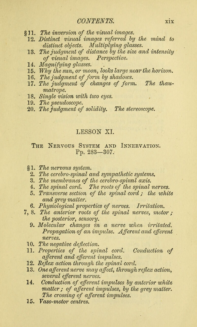 § 31. The inversion of the visual images. 12. Distinct visual images referred by the mind to distinct objects. Multiplying glasses. 13. The judgment of distance by the size and intensity of visual images. Perspective. 14. Magnifying glasses. 15. Why the sun, or moon, looks large near the horizon. 16. The judgment of form by shadows. 17. The judgment of changes of form. The thau- matrope. 18. Single vision with two eyes. 19. The pseudoscope. 20. The judgment of solidity. The stereoscope. LESSON XI. The Nervous System and Innervation. Pp. 283—307. § 1. The nervous system. 2. The cerebrospinal and sympathetic systems. 3. The membranes of the cerebrospinal axis. 4. The spinal cord. The roots of the spinal nerves. 5. Transverse section of the spinal cord; the white and grey matter. 6. Physiological properties of nerves. Irritation. 7, 8. The anterior roots of the spinal nerves, motor; the posterior, sensory. 9. Molecular changes in a nerve when irritated. Propagation of an impulse. Afferent and efferent nerves. 10. The negative deflection. 11. Properties of the spinal cord. Conduction of afferent and efferent impulses. 12. Reflex action through the spinal cord. 13. One afferent nerve may affect, through reflex action, several efferent nerves. 14. Conduction of efferent impulses by anterior white matter ; of afferent impulses, by the grey matter. The crossing of afferent impulses. 15. Vaso-motor centres.