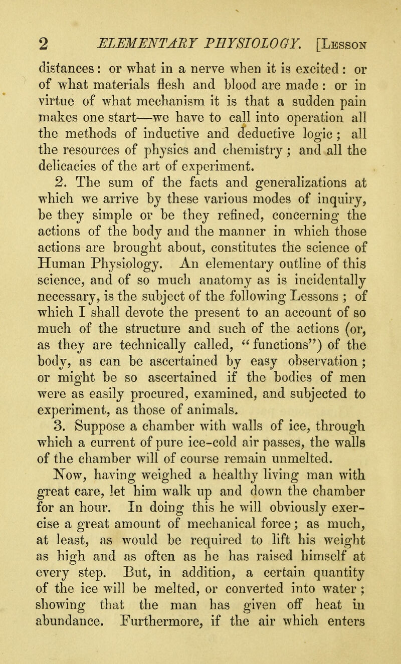 distances: or what in a nerve when it is excited : or of what materials flesh and blood are made : or in virtue of what mechanism it is that a sudden pain makes one start—we have to call into operation all the methods of inductive and deductive logic; all the resources of physics and chemistry; and all the delicacies of the art of experiment. 2. The sum of the facts and generalizations at which we arrive by these various modes of inquiry, be they simple or be they refined, concerning the actions of the body and the manner in which those actions are brought about, constitutes the science of Human Physiology. An elementary outline of this science, and of so much anatomy as is incidentally necessary, is the subject of the following Lessons ; of which I shall devote the present to an account of so much of the structure and such of the actions (or, as they are technically called,  functions) of the body, as can be ascertained by easy observation; or might be so ascertained if the bodies of men were as easily procured, examined, and subjected to experiment, as those of animals. 3. Suppose a chamber with walls of ice, through wrhich a current of pure ice-cold air passes, the walls of the chamber will of course remain unmelted. Now, having weighed a healthy living man with great care, let him walk up and down the chamber for an hour. In doing this he will obviously exer- cise a great amount of mechanical force; as much, at least, as would be required to lift his weight as high and as often as he has raised himself at every step. But, in addition, a certain quantity of the ice will be melted, or converted into water ; showing that the man has given off heat iu abundance. Furthermore, if the air which enters