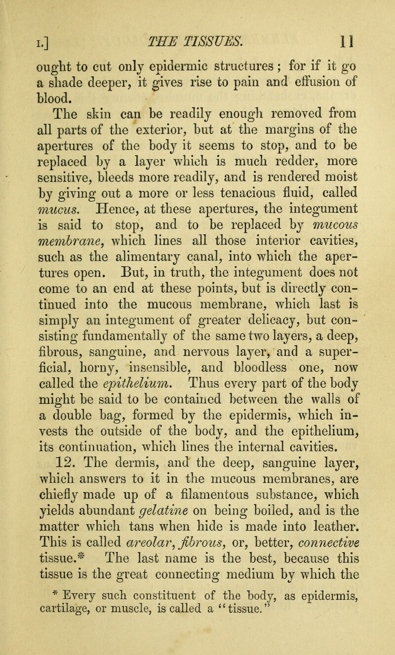 ought to cut only epidermic structures; for if it go a shade deeper, it gives rise to pain and effusion of Mood. The skin can be readily enough removed from all parts of the exterior, but at the margins of the apertures of the body it seems to stop, and to be replaced by a layer which is much redder, more sensitive, bleeds more readily, and is rendered moist by giving out a more or less tenacious fluid, called mucus. Hence, at these apertures, the integument is said to stop, and to be replaced by mucous membrane, which lines all those interior cavities, such as the alimentary canal, into which the aper- tures open. But, in truth, the integument does not come to an end at these points, but is directly con- tinued into the mucous membrane, which last is simply an integument of greater delicacy, but con- sisting fundamentally of the same two layers, a deep, fibrous, sanguine, and nervous layer, and a super- ficial, horny, insensible, and bloodless one, now called the epithelium. Thus every part of the body might be said to be contained between the walls of a double bag, formed by the epidermis, which in- vests the outside of the body, and the epithelium, its continuation, which lines the internal cavities. 12. The dermis, and the deep, sanguine layer, which answers to it in the mucous membranes, are chiefly made up of a filamentous substance, which yields abundant gelatine on being boiled, and is the matter which tans when hide is made into leather. This is called areolar, fibrous, or, better, connective tissue.* The last name is the best, because this tissue is the great connecting medium by which the * Every such constituent of the body, as epidermis, cartilage, or muscle, is called a tissue.