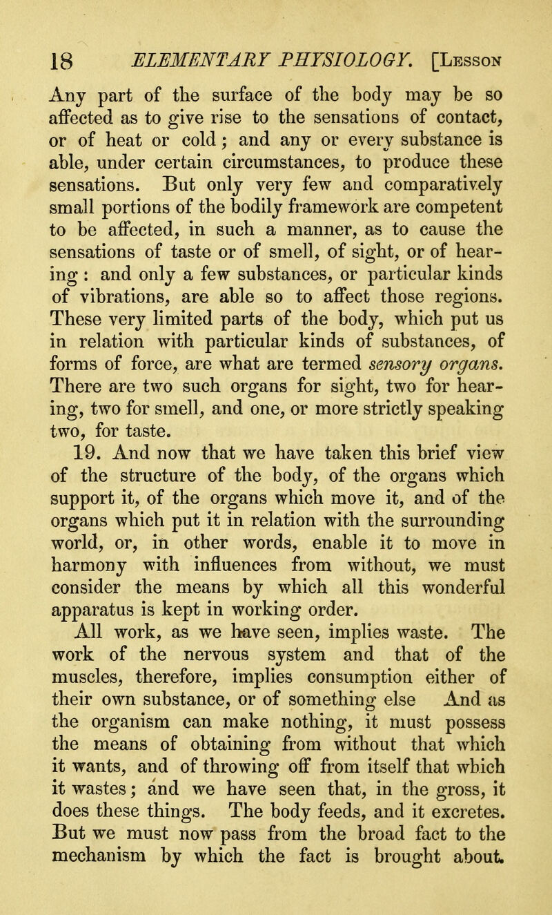 Any part of the surface of the body may be so affected as to give rise to the sensations of contact, or of heat or cold; and any or every substance is able, under certain circumstances, to produce these sensations. But only very few and comparatively small portions of the bodily framework are competent to be affected, in such a manner, as to cause the sensations of taste or of smell, of sight, or of hear- ing : and only a few substances, or particular kinds of vibrations, are able so to affect those regions. These very limited parts of the body, which put us in relation with particular kinds of substances, of forms of force, are what are termed sensory organs. There are two such organs for sight, two for hear- ing, two for smell, and one, or more strictly speaking two, for taste. 19. And now that we have taken this brief view of the structure of the body, of the organs which support it, of the organs which move it, and of the organs which put it in relation with the surrounding world, or, in other words, enable it to move in harmony with influences from without, we must consider the means by which all this wonderful apparatus is kept in working order. All work, as we have seen, implies waste. The work of the nervous system and that of the muscles, therefore, implies consumption either of their own substance, or of something else And as the organism can make nothing, it must possess the means of obtaining from without that which it wants, and of throwing off from itself that which it wastes; and we have seen that, in the gross, it does these things. The body feeds, and it excretes. But we must now pass from the broad fact to the mechanism by which the fact is brought about.