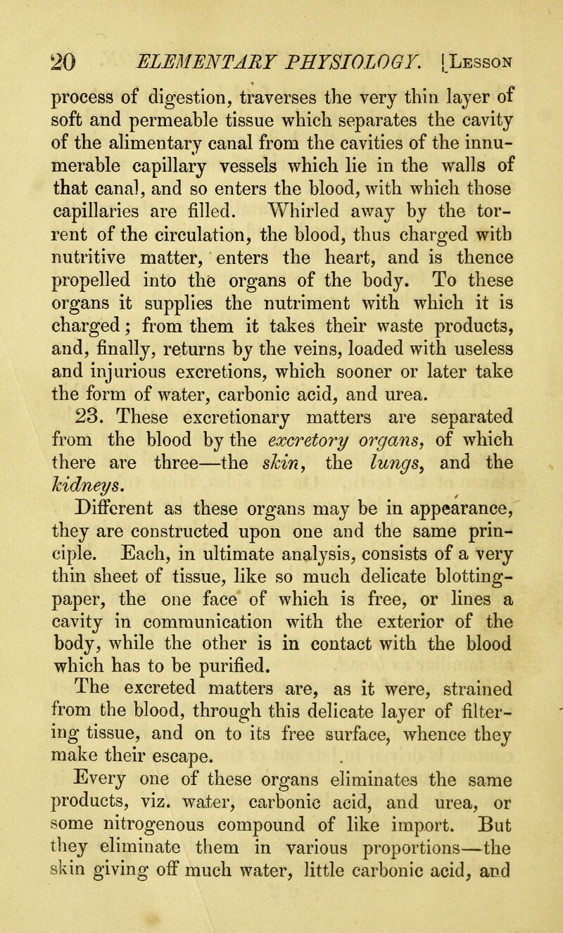 process of digestion, traverses the very thin layer of soft and permeahle tissue which separates the cavity of the alimentary canal from the cavities of the innu- merable capillary vessels which lie in the walls of that canal, and so enters the blood, with which those capillaries are filled. Whirled away by the tor- rent of the circulation, the blood, thus charged with nutritive matter, enters the heart, and is thence propelled into the organs of the body. To these organs it supplies the nutriment with which it is charged; from them it takes their waste products, and, finally, returns by the veins, loaded with useless and injurious excretions, which sooner or later take the form of water, carbonic acid, and urea. 23. These excretionary matters are separated from the blood by the excretory organs, of which there are three—the shin, the lungs, and the kidneys. Different as these organs may be in appearance, they are constructed upon one and the same prin- ciple. Each, in ultimate analysis, consists of a very thin sheet of tissue, like so much delicate blotting- paper, the one face of which is free, or lines a cavity in communication with the exterior of the body, while the other is in contact with the blood which has to be purified. The excreted matters are, as it were, strained from the blood, through this delicate layer of filter- ing tissue, and on to its free surface, whence they make their escape. Every one of these organs eliminates the same products, viz. water, carbonic acid, and urea, or some nitrogenous compound of like import. But they eliminate them in various proportions—the skin giving off much water, little carbonic acid, and