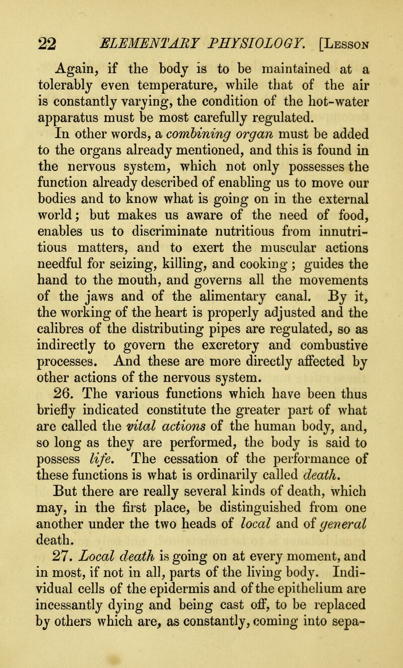 Again, if the body is to be maintained at a tolerably even temperature, while that of the air is constantly varying, the condition of the hot-water apparatus must be most carefully regulated. In other words, a combining organ must be added to the organs already mentioned, and this is found in the nervous system, which not only possesses the function already described of enabling us to move our bodies and to know what is going on in the external world; but makes us aware of the need of food, enables us to discriminate nutritious from innutri- tious matters, and to exert the muscular actions needful for seizing, killing, and cooking ; guides the hand to the mouth, and governs all the movements of the jaws and of the alimentary canal. By it, the working of the heart is properly adjusted and the calibres of the distributing pipes are regulated, so as indirectly to govern the excretory and combustive processes. And these are more directly affected by other actions of the nervous system. 26. The various functions which have been thus briefly indicated constitute the greater part of what are called the vital actions of the human body, and, so long as they are performed, the body is said to possess life. The cessation of the performance of these functions is what is ordinarily called death. But there are really several kinds of death, which may, in the first place, be distinguished from one another under the two heads of local and of general death. 27. Local death is going on at every moment, and in most, if not in all, parts of the living body. Indi- vidual cells of the epidermis and of the epithelium are incessantly dying and being cast off, to be replaced by others which are, as constantly, coming into sepa-