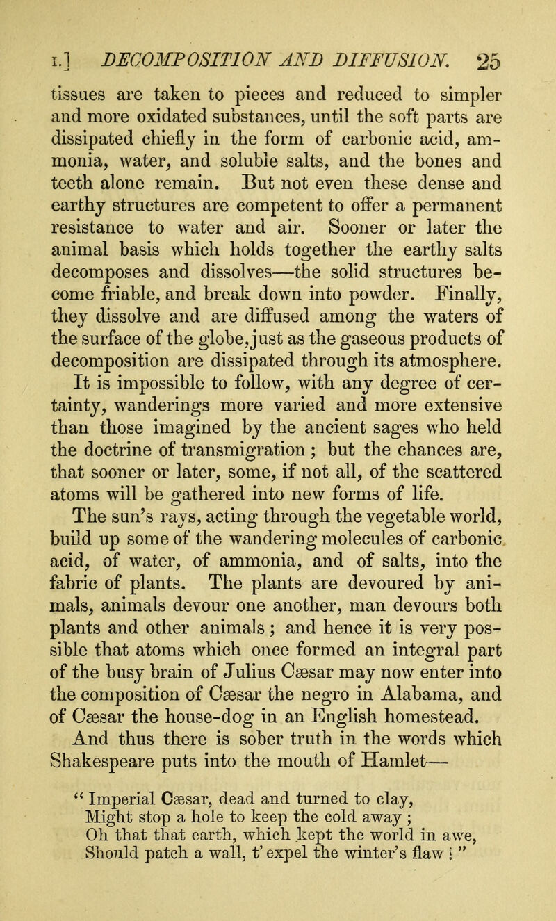 tissues are taken to pieces and reduced to simpler and more oxidated substances, until the soft parts are dissipated chiefly in the form of carbonic acid, am- monia, water, and soluble salts, and the bones and teeth alone remain. But not even these dense and earthy structures are competent to offer a permanent resistance to water and air. Sooner or later the animal basis which holds together the earthy salts decomposes and dissolves—the solid structures be- come friable, and break down into powder. Finally, they dissolve and are diffused among the waters of the surface of the globe, just as the gaseous products of decomposition are dissipated through its atmosphere. It is impossible to follow, with any degree of cer- tainty, wanderings more varied and more extensive than those imagined by the ancient sages who held the doctrine of transmigration ; but the chances are, that sooner or later, some, if not all, of the scattered atoms will be gathered into new forms of life. The sun's rays, acting through the vegetable world, build up some of the wandering molecules of carbonic acid, of water, of ammonia, and of salts, into the fabric of plants. The plants are devoured by ani- mals, animals devour one another, man devours both plants and other animals; and hence it is very pos- sible that atoms which once formed an integral part of the busy brain of Julius Caesar may now enter into the composition of Csesar the negro in Alabama, and of Caesar the house-dog in an English homestead. And thus there is sober truth in the words which Shakespeare puts into the mouth of Hamlet—  Imperial Caesar, dead and turned to clay, Might stop a hole to keep the cold away ; Oh that that earth, which kept the world in awe, Should patch a wall, t' expel the winter's flaw l 
