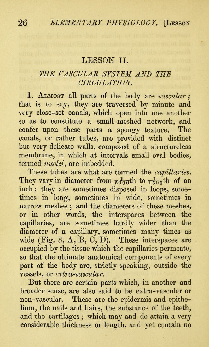 LESSON II. THE VASCULAR SYSTEM AND THE CIRCULATION. 1. Almost all parts of the body are vascular; that is to say, they are traversed by minute and very close-set canals, which open into one another so as to constitute a small-meshed network, and confer upon these parts a spongy texture. The canals, or rather tubes, are provided with distinct but very delicate walls, composed of a structureless membrane, in which at intervals small oval bodies, termed nuclei, are imbedded. These tubes are what are termed the capillaries. They vary in diameter from j(feoth to T^Hjth of an inch; they are sometimes disposed in loops, some- times in long, sometimes in wide, sometimes in narrow meshes ; and the diameters of these meshes, or in other words, the interspaces between the capillaries, are sometimes hardly wider than the diameter of a capillary, sometimes many times as wide (Fig. 3, A, B, C, D). These interspaces are occupied by the tissue which the capillaries permeate, so that the ultimate anatomical components of every part of the body are, strictly speaking, outside the vessels, or extra-vascular. But there are certain parts which, in another and broader sense, are also said to be extra-vascular or non-vascular. These are the epidermis and epithe- lium, the nails and hairs, the substance of the teeth, and the cartilages; which may and do attain a very considerable thickness or length, and yet contain no