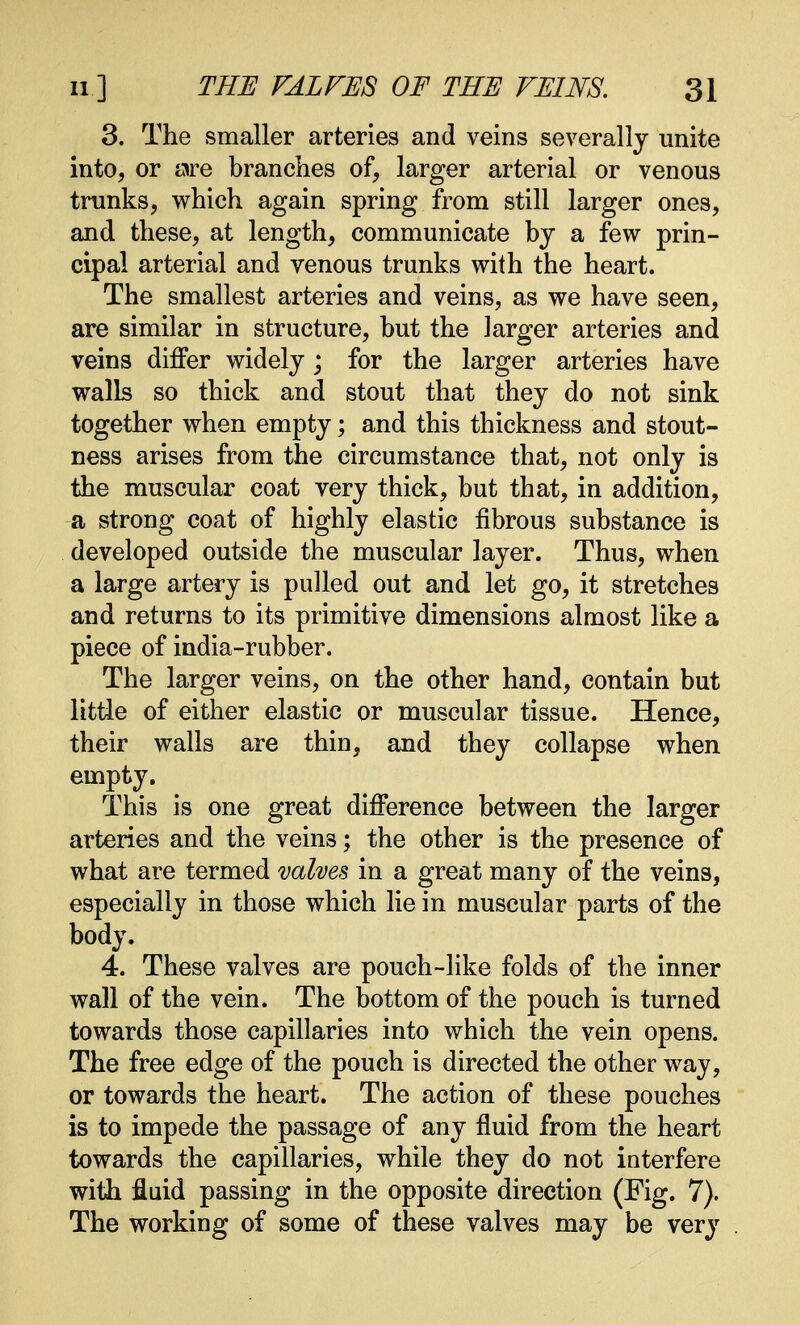 3. The smaller arteries and veins severally unite into, or are branches of, larger arterial or venous trunks, which again spring from still larger ones, and these, at length, communicate by a few prin- cipal arterial and venous trunks with the heart. The smallest arteries and veins, as we have seen, are similar in structure, but the larger arteries and veins differ widely ; for the larger arteries have walls so thick and stout that they do not sink together when empty; and this thickness and stout- ness arises from the circumstance that, not only is the muscular coat very thick, but that, in addition, a strong coat of highly elastic fibrous substance is developed outside the muscular layer. Thus, when a large artery is pulled out and let go, it stretches and returns to its primitive dimensions almost like a piece of india-rubber. The larger veins, on the other hand, contain but little of either elastic or muscular tissue. Hence, their walls are thin, and they collapse when empty. This is one great difference between the larger arteries and the veiii3; the other is the presence of what are termed valves in a great many of the veins, especially in those which lie in muscular parts of the body. 4. These valves are pouch-like folds of the inner wall of the vein. The bottom of the pouch is turned towards those capillaries into which the vein opens. The free edge of the pouch is directed the other way, or towards the heart. The action of these pouches is to impede the passage of any fluid from the heart towards the capillaries, while they do not interfere with fluid passing in the opposite direction (Fig. 7)> The working of some of these valves may be very