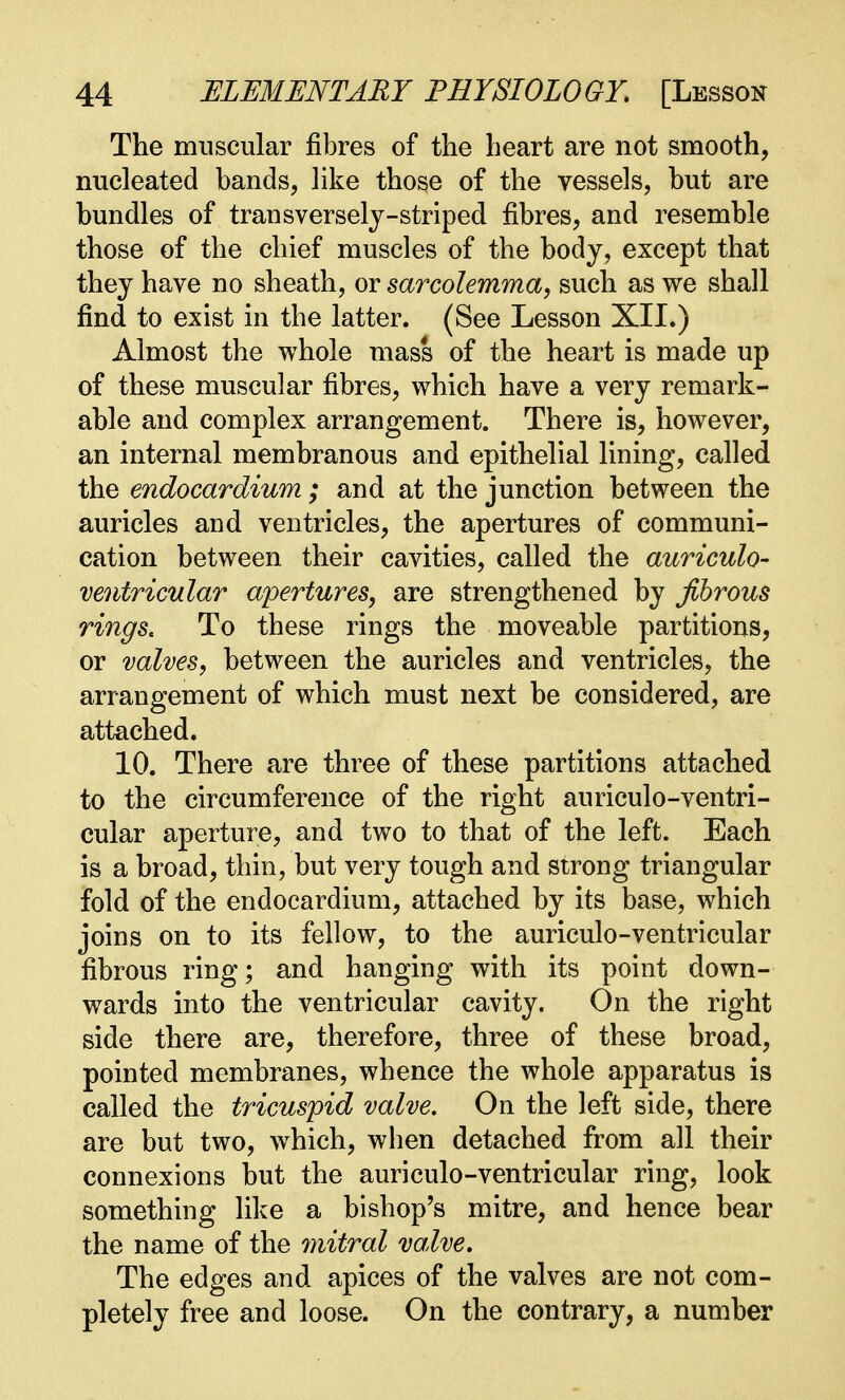 The muscular fibres of the heart are not smooth, nucleated bands, like those of the vessels, but are bundles of transversely-striped fibres, and resemble those of the chief muscles of the body, except that they have no sheath, or sarcolemma, such as we shall find to exist in the latter. (See Lesson XII.) Almost the whole mass of the heart is made up of these muscular fibres, which have a very remark- able and complex arrangement. There is, however, an internal membranous and epithelial lining, called the endocardium; and at the junction between the auricles and ventricles, the apertures of communi- cation between their cavities, called the auriculo- ventricular apertures, are strengthened by Jlbrous rings. To these rings the moveable partitions, or valves, between the auricles and ventricles, the arrangement of which must next be considered, are attached. 10. There are three of these partitions attached to the circumference of the right auriculo-ventri- cular aperture, and two to that of the left. Each is a broad, thin, but very tough and strong triangular fold of the endocardium, attached by its base, which joins on to its fellow, to the auriculo-ventricular fibrous ring; and hanging with its point down- wards into the ventricular cavity. On the right side there are, therefore, three of these broad, pointed membranes, whence the whole apparatus is called the tricuspid valve. On the left side, there are but two, which, when detached from all their connexions but the auriculo-ventricular ring, look something like a bishop's mitre, and hence bear the name of the mitral valve. The edges and apices of the valves are not com- pletely free and loose. On the contrary, a number