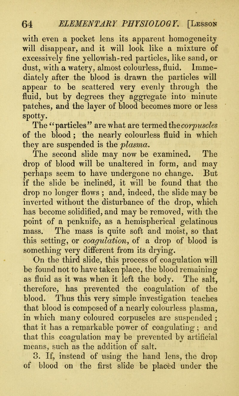with even a pocket lens its apparent homogeneity will disappear, and it will look like a mixture of excessively fine yellowish-red particles, like sand, or dust, with a watery, almost colourless, fluid. Imme- diately after the blood is drawn the particles will appear to be scattered very evenly through the fluid, but by degrees they aggregate into minute patches, and the layer of blood becomes more or less spotty. The particles are what are termed the corpuscles of the blood; the nearly colourless fluid in which they are suspended is the plasma. The second slide may now be examined. The drop of blood will be unaltered in form, and may perhaps seem to have undergone no change. But if the slide be inclined, it will be found that the drop no longer flows ; and, indeed, the slide may be inverted without the disturbance of the drop, which has become solidified, and may be removed, with the point of a penknife, as a hemispherical gelatinous mass. The mass is quite soft and moist, so that this setting, or coagulation, of a drop of blood is something very different from its drying. On the third slide, this process of coagulation will be found not to have taken place, the blood remaining as fluid as it was when it left the body. The salt, therefore, has prevented the coagulation of the blood. Thus this very simple investigation teaches that blood is composed of a nearly colourless plasma, in which many coloured corpuscles are suspended ; that it has a remarkable power of coagulating ; and that this coagulation may be prevented by artificial means, such as the addition of salt. 3. If, instead of using the hand lens, the drop of blood on the first slide be placed under the