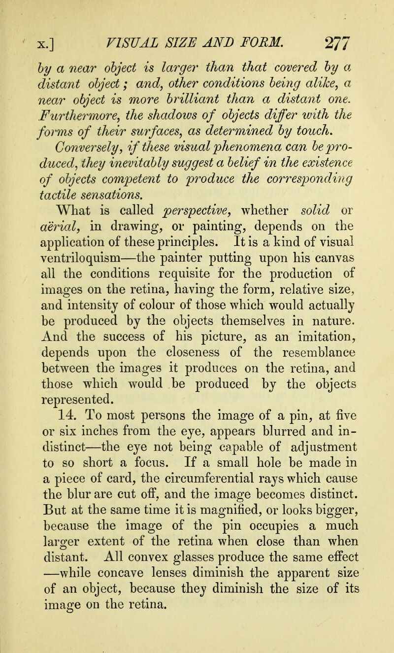 by a near object is large?' than that covered by a distant object; and, other conditions being alike, a near object is more brilliant than a distant one. Furthermore, the shadows of objects differ with the forms of their surfaces, as determined by touch. Conversely, if these visual phenomena can be pro- duced, they inevitably suggest a belief in the existence of objects competent to produce the corresponding tactile sensations. What is called perspective, whether solid or aerial, in drawing, or painting, depends on the application of these principles. It is a kind of visual ventriloquism—the painter putting upon his canvas all the conditions requisite for the production of images on the retina, having the form, relative size, and intensity of colour of those which would actually be produced by the objects themselves in nature. And the success of his picture, as an imitation, depends upon the closeness of the resemblance between the images it produces on the retina, and those which would be produced by the objects represented. 14. To most persons the image of a pin, at five or six inches from the eye, appears blurred and in- distinct—the eye not being capable of adjustment to so short a focus. If a small hole be made in a piece of card, the circumferential rays which cause the blur are cut off, and the image becomes distinct. But at the same time it is magnified, or looks bigger, because the image of the pin occupies a much larger extent of the retina when close than when distant. All convex glasses produce the same effect —while concave lenses diminish the apparent size of an object, because they diminish the size of its image on the retina.