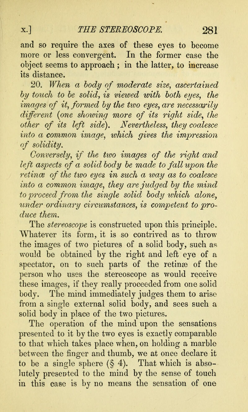 and so require the axes of these eyes to become more or less convergent. In the former case the object seems to approach ; in the latter, to increase its distance. 20. When a body of moderate size, ascertained by touch to be solid, is viewed with both eyes, the images of it, formed by the two eyes, are necessarily different {one showing more of its right side, the other of its left side). Nevertheless, they coalesce into a common image, which gives the impression of solidity. Conversely, if the two images of the right and left aspects of a solid body be made to fall upon the retince of the two eyes in such a way as to coalesce into a common image, they are judged by the mind to proceed from the single solid body which alone, under ordinary circumstances, is competent to pro- duce them. The stereoscope is constructed upon this principle. Whatever its form, it is so contrived as to throw the images of two pictures of a solid body, such as would be obtained by the right and left eye of a spectator, on to such parts of the retina? of the person who uses the stereoscope as would receive these images, if they really proceeded from one solid body. The mind immediately judges them to arise from a single external solid body, and sees such a solid body in place of the two pictures. The operation of the mind upon the sensations presented to it by the two eyes is exactly comparable to that which takes place when, on holding a marble between the finger and thumb, we at once declare it to be a single sphere (§ 4). That which is abso- lutely presented to the mind by the sense of touch in this case is by no means the sensation of one