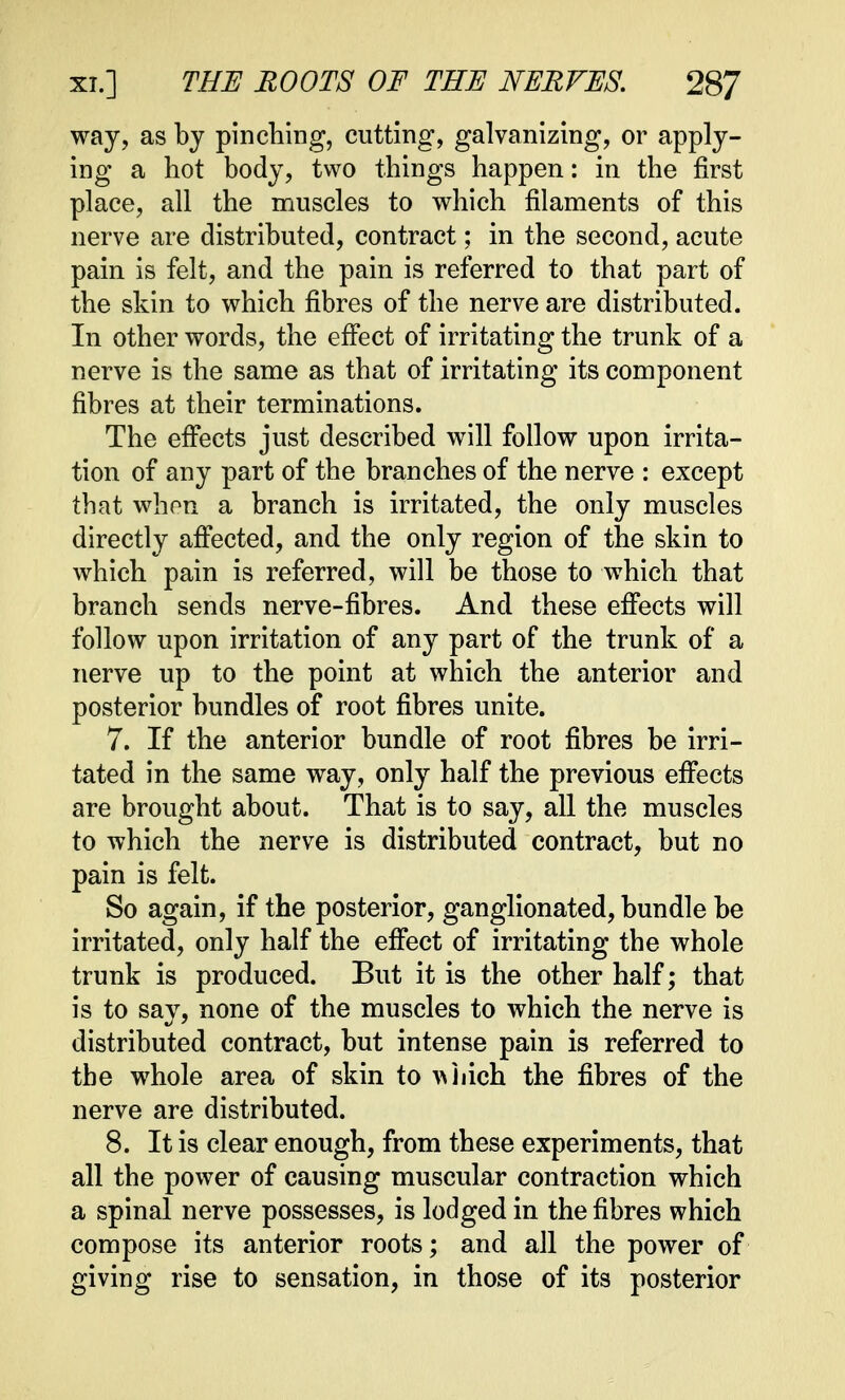 way, as by pinching, cutting, galvanizing, or apply- ing a hot body, two things happen: in the first place, all the muscles to which filaments of this nerve are distributed, contract; in the second, acute pain is felt, and the pain is referred to that part of the skin to which fibres of the nerve are distributed. In other words, the effect of irritating the trunk of a nerve is the same as that of irritating its component fibres at their terminations. The effects just described will follow upon irrita- tion of any part of the branches of the nerve : except that when a branch is irritated, the only muscles directly affected, and the only region of the skin to which pain is referred, will be those to which that branch sends nerve-fibres. And these effects will follow upon irritation of any part of the trunk of a nerve up to the point at which the anterior and posterior bundles of root fibres unite. 7. If the anterior bundle of root fibres be irri- tated in the same way, only half the previous effects are brought about. That is to say, all the muscles to which the nerve is distributed contract, but no pain is felt. So again, if the posterior, ganglionated, bundle be irritated, only half the effect of irritating the whole trunk is produced. But it is the other half; that is to say, none of the muscles to which the nerve is distributed contract, but intense pain is referred to the whole area of skin to which the fibres of the nerve are distributed. 8. It is clear enough, from these experiments, that all the power of causing muscular contraction which a spinal nerve possesses, is lodged in the fibres which compose its anterior roots; and all the power of giving rise to sensation, in those of its posterior