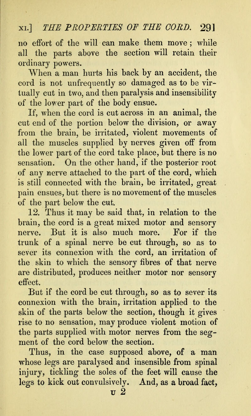 no effort of the will can make them move; while all the parts above the section will retain their ordinary powers. When a man hurts his back by an accident, the cord is not unfrequently so damaged as to be vir- tually cut in two, and then paralysis and insensibility of the lower part of the body ensue. If, when the cord is cut across in an animal, the cut end of the portion below the division, or away from the brain, be irritated, violent movements of all the muscles supplied by nerves given off from the lower part of the cord take place, but there is no sensation. On the other hand, if the posterior root of any nerve attached, to the part of the cord, which is still connected with the brain, be irritated, great pain ensues, but there is no movement of the muscles of the part below the cut. 12. Thus it may be said that, in relation to the brain, the cord is a great mixed motor and sensory nerve. But it is also much more. For if the trunk of a spinal nerve be cut through, so as to sever its connexion with the cord, an irritation of the skin to which the sensory fibres of that nerve are distributed, produces neither motor nor sensory effect. But if the cord be cut through, so as to sever its connexion with the brain, irritation applied to the skin of the parts below the section, though it gives rise to no sensation, may produce violent motion of the parts supplied with motor nerves from the seg- ment of the cord below the section. Thus, in the case supposed above, of a man whose legs are paralysed and insensible from spinal injury, tickling the soles of the feet will cause the legs to kick out convulsively. And, as a broad fact, u 2