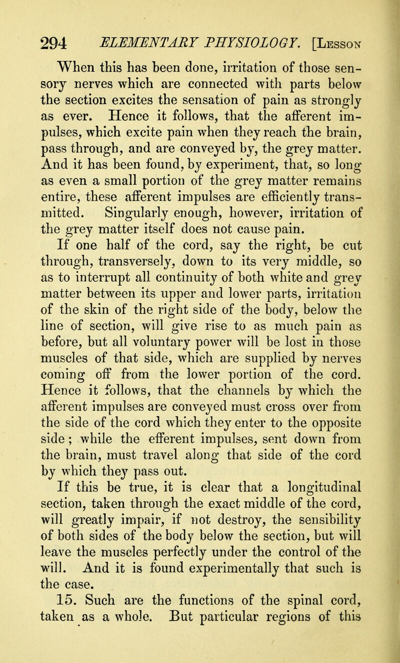 When this has been done, irritation of those sen- sory nerves which are connected with parts below the section excites the sensation of pain as strongly as ever. Hence it follows, that the afferent im- pulses, which excite pain when they reach the brain, pass through, and are conveyed by, the grey matter. And it has been found, by experiment, that, so long as even a small portion of the grey matter remains entire, these afferent impulses are efficiently trans- mitted. Singularly enough, however, irritation of the grey matter itself does not cause pain. If one half of the cord, say the right, be cut through, transversely, down to its very middle, so as to interrupt all continuity of both white and grey matter between its upper and lower parts, irritation of the skin of the right side of the body, below the line of section, will give rise to as much pain as before, but all voluntary power will be lost in those muscles of that side, which are supplied by nerves coming off from the lower portion of the cord. Hence it follows, that the channels by which the afferent impulses are conveyed must cross over from the side of the cord which they enter to the opposite side; while the efferent impulses, sent down from the brain, must travel along that side of the cord by which they pass out. If this be true, it is clear that a longitudinal section, taken through the exact middle of the cord, will greatly impair, if not destroy, the sensibility of both sides of the body below the section, but will leave the muscles perfectly under the control of the will. And it is found experimentally that such is the case. 15. Such are the functions of the spinal cord, taken as a whole. But particular regions of this