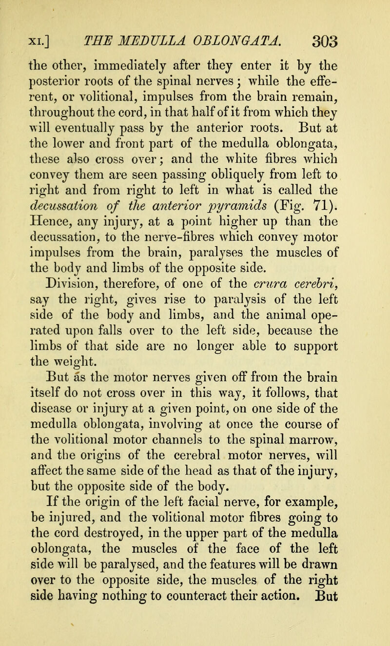 the other, immediately after they enter it by the posterior roots of the spinal nerves; while the effe- rent, or volitional, impulses from the brain remain, throughout the cord, in that half of it from which they will eventually pass by the anterior roots. But at the lower and front part of the medulla oblongata, these also cross over; and the white fibres which convey them are seen passing obliquely from left to right and from right to left in what is called the decussation of the anterior pyramids (Fig. 71). Hence, any injury, at a point higher up than the decussation, to the nerve-fibres which convey motor impulses from the brain, paralyses the muscles of the body and limbs of the opposite side. Division, therefore, of one of the crura cerebri, say the right, gives rise to paralysis of the left side of the body and limbs, and the animal ope- rated upon falls over to the left side, because the limbs of that side are no longer able to support the weight. But as the motor nerves given off from the brain itself do not cross over in this way, it follows, that disease or injury at a given point, on one side of the medulla oblongata, involving at once the course of the volitional motor channels to the spinal marrow, and the origins of the cerebral motor nerves, will affect the same side of the head as that of the injury, but the opposite side of the body. If the origin of the left facial nerve, for example, be injured, and the volitional motor fibres going to the cord destroyed, in the upper part of the medulla oblongata, the muscles of the face of the left side will be paralysed, and the features will be drawn over to the opposite side, the muscles of the right side having nothing to counteract their action. But