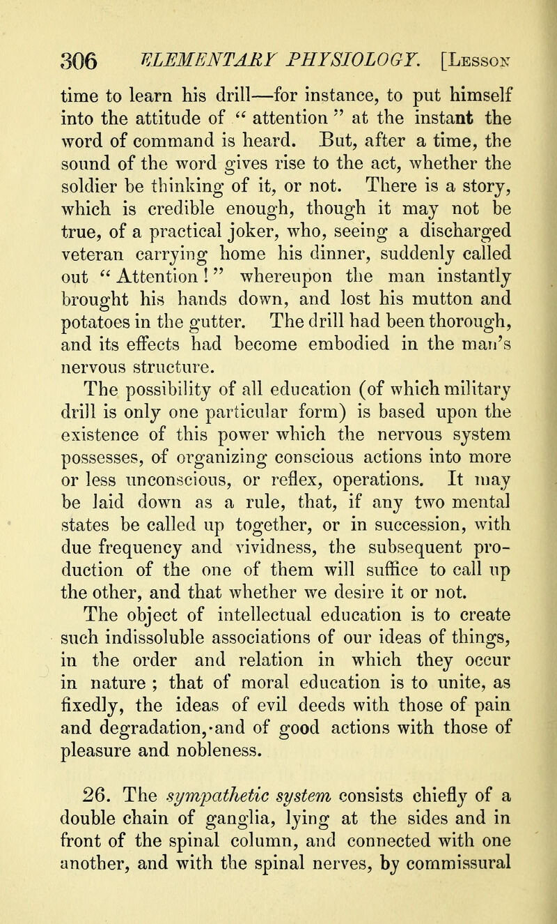 time to learn his drill—for instance, to put himself into the attitude of  attention  at the instant the word of command is heard. But, after a time, the sound of the word gives rise to the act, whether the soldier be thinking of it, or not. There is a story, which is credible enough, though it may not be true, of a practical joker, who, seeing a discharged veteran carrying home his dinner, suddenly called out  Attention ! whereupon the man instantly brought his hands clown, and lost his mutton and potatoes in the gutter. The drill had been thorough, and its effects had become embodied in the man's nervous structure. The possibility of all education (of which military drill is only one particular form) is based upon the existence of this power which the nervous system possesses, of organizing conscious actions into more or less unconscious, or reflex, operations. It may be laid down as a rule, that, if any two mental states be called up together, or in succession, with due frequency and vividness, the subsequent pro- duction of the one of them will suffice to call up the other, and that whether we desire it or not. The object of intellectual education is to create such indissoluble associations of our ideas of things, in the order and relation in which they occur in nature ; that of moral education is to unite, as fixedly, the ideas of evil deeds with those of pain and degradation,-and of good actions with those of pleasure and nobleness. 26. The sympathetic system consists chiefly of a double chain of ganglia, lying at the sides and in front of the spinal column, and connected with one another, and with the spinal nerves, by commissural
