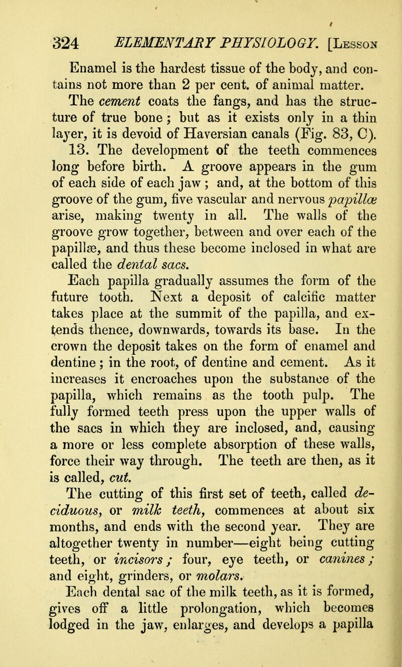 Enamel is the hardest tissue of the body, and con- tains not more than 2 per cent, of animal matter. The cement coats the fangs, and has the struc- ture of true bone; but as it exists only in a thin layer, it is devoid of Haversian canals (Fig. 83, C). 13. The development of the teeth commences long before birth. A groove appears in the gum of each side of each jaw ; and, at the bottom of this groove of the gum, five vascular and nervous jyapilla? arise, making twenty in all. The walls of the groove grow together, between and over each of the papillae, and thus these become inclosed in what are called the dental sacs. Each papilla gradually assumes the form of the future tooth. Next a deposit of calcific matter takes place at the summit of the papilla, and ex- tends thence, downwards, towards its base. In the crown the deposit takes on the form of enamel and dentine; in the root, of dentine and cement. As it increases it encroaches upon the substance of the papilla, which remains as the tooth pulp. The fully formed teeth press upon the upper walls of the sacs in which they are inclosed, and, causing a more or less complete absorption of these walls, force their way through. The teeth are then, as it is called, cut. The cutting of this first set of teeth, called de- ciduous, or milk teeth, commences at about six months, and ends with the second year. They are altogether twenty in number—eight being cutting teeth, or incisors; four, eye teeth, or canines; and eight, grinders, or molars. Each dental sac of the milk teeth, as it is formed, gives off a little prolongation, which becomes lodged in the jaw, enlarges, and develops a papilla