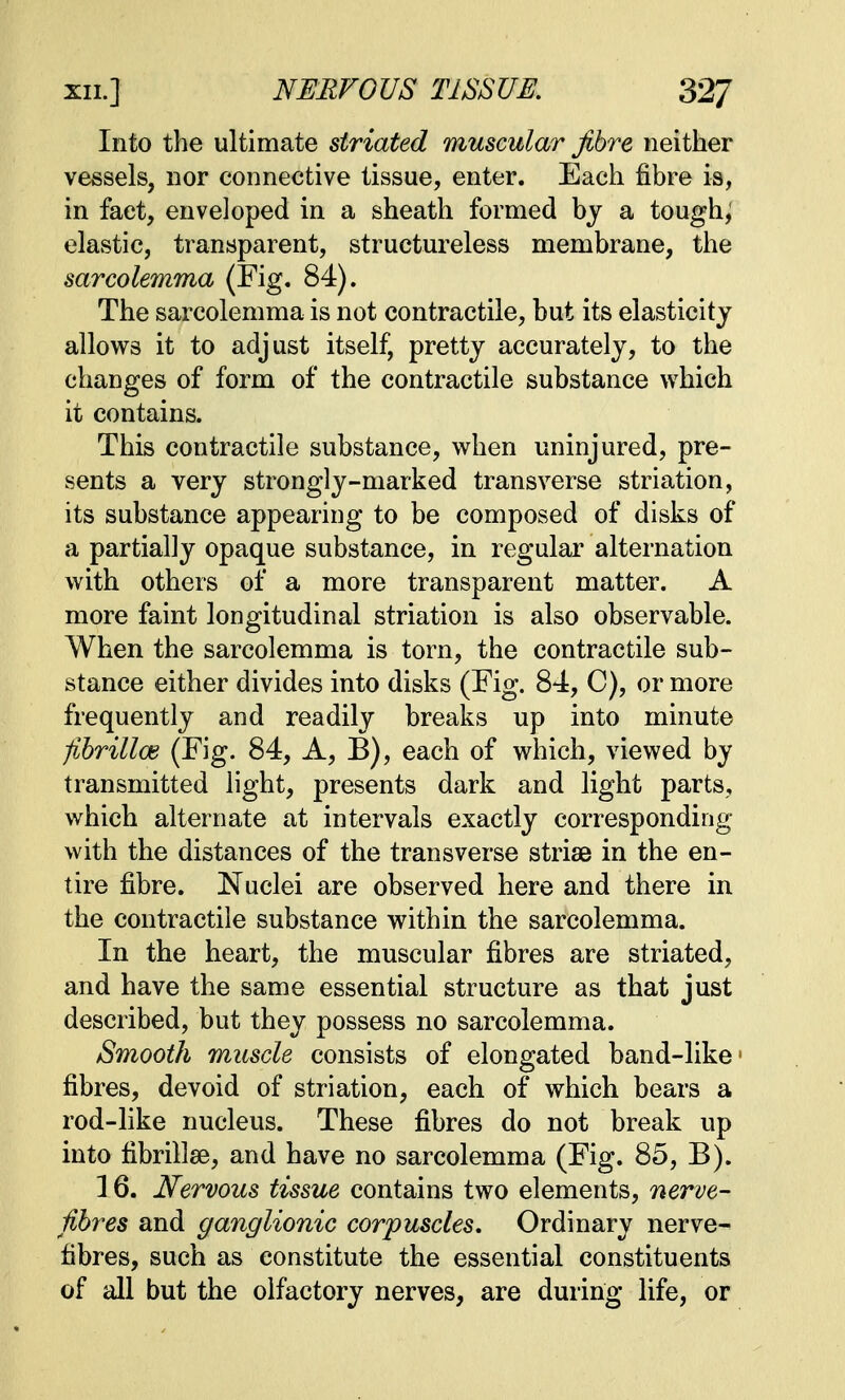 Into the ultimate striated muscular fibre neither vessels, nor connective tissue, enter. Each fibre is, in fact, enveloped in a sheath formed bj a tough; elastic, transparent, structureless membrane, the sarcolemma (Fig. 84). The sarcolemma is not contractile, but its elasticity allows it to adjust itself, pretty accurately, to the changes of form of the contractile substance which it contains. This contractile substance, when uninjured, pre- sents a very strongly-marked transverse striation, its substance appearing to be composed of disks of a partially opaque substance, in regular alternation with others of a more transparent matter. A more faint longitudinal striation is also observable. When the sarcolemma is torn, the contractile sub- stance either divides into disks (Fig. 84, C), or more frequently and readily breaks up into minute -fibrillar (Fig. 84, A, B), each of which, viewed by transmitted light, presents dark and light parts, which alternate at intervals exactly corresponding with the distances of the transverse striae in the en- tire fibre. Nuclei are observed here and there in the contractile substance within the sarcolemma. In the heart, the muscular fibres are striated, and have the same essential structure as that just described, but they possess no sarcolemma. Smooth muscle consists of elongated band-like1 fibres, devoid of striation, each of which bears a rod-like nucleus. These fibres do not break up into fibrillse, and have no sarcolemma (Fig. 85, B). 16. Nervous tissue contains two elements, nerve- fibres and ganglionic corpuscles. Ordinary nerve- fibres, such as constitute the essential constituents of all but the olfactory nerves, are during life, or