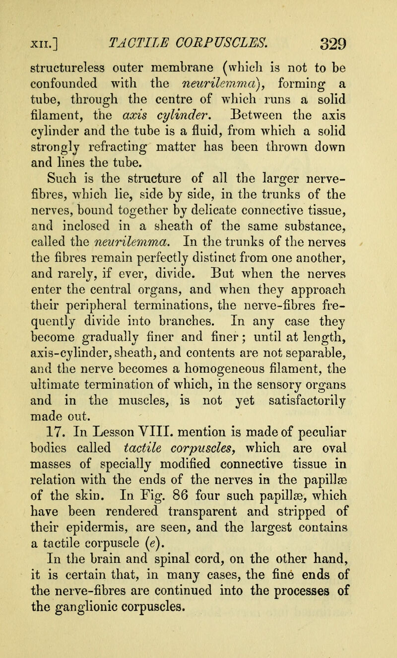 structureless outer membrane (which is not to be confounded with the neurilemma), forming a tube, through the centre of which runs a solid filament, the axis cylinder. Between the axis cylinder and the tube is a fluid, from which a solid strongly refracting matter has been thrown down and lines the tube. Such is the structure of all the larger nerve- fibres, which lie, side by side, in the trunks of the nerves, bound together by delicate connective tissue, and inclosed in a sheath of the same substance, called the neurilemma. In the trunks of the nerves the fibres remain perfectly distinct from one another, and rarely, if ever, divide. But when the nerves enter the central organs, and when they approach their peripheral terminations, the nerve-fibres fre- quently divide into branches. In any case they become gradually finer and finer; until at length, axis-cylinder, sheath, and contents are not separable, and the nerve becomes a homogeneous filament, the ultimate termination of which, in the sensory organs and in the muscles, is not yet satisfactorily made out. 17. In Lesson VIII. mention is made of peculiar bodies called tactile corpuscles, which are oval masses of specially modified connective tissue in relation with the ends of the nerves in the papillae of the skin. In Fig. 86 four such papillse, which have been rendered transparent and stripped of their epidermis, are seen, and the largest contains a tactile corpuscle (e). In the brain and spinal cord, on the other hand, it is certain that, in many cases, the fine ends of the nerve-fibres are continued into the processes of the ganglionic corpuscles.