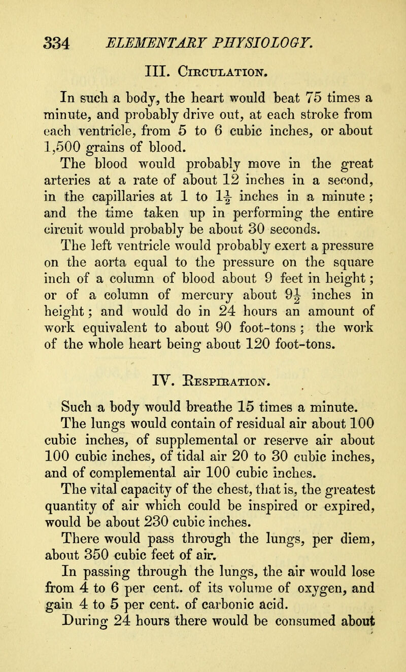 III. Circulation. In such a body, the heart would beat 75 times a minute, and probably drive out, at each stroke from each ventricle, from 5 to 6 cubic inches, or about 1,500 grains of blood. The blood would probably move in the great arteries at a rate of about 12 inches in a second, in the capillaries at 1 to 1-J inches in a minute ; and the time taken up in performing the entire circuit would probably be about 30 seconds. The left ventricle would probably exert a pressure on the aorta equal to the pressure on the square inch of a column of blood about 9 feet in height; or of a column of mercury about 9J inches in height; and would do in 24 hours an amount of work equivalent to about 90 foot-tons ; the work of the whole heart being about 120 foot-tons. IV. Respiration. Such a body would breathe 15 times a minute. The lungs would contain of residual air about 100 cubic inches, of supplemental or reserve air about 100 cubic inches, of tidal air 20 to 30 cubic inches, and of complemental air 100 cubic inches. The vital capacity of the chest, that is, the greatest quantity of air which could be inspired or expired, would be about 230 cubic inches. There would pass through the lungs, per diem, about 350 cubic feet of air. In passing through the lungs, the air would lose from 4 to 6 per cent, of its volume of oxygen, and gain 4 to 5 per cent, of carbonic acid. During 24 hours there would be consumed about