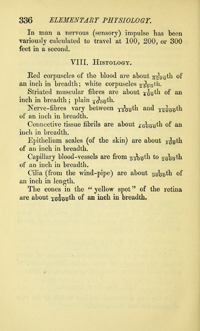 In man a nervous (sensory) impulse has been variously calculated to travel at 100, 200, or 300 feet in a second. VITI. Histology. Red corpuscles of the blood are about ^ooth of an inch in breadth; white corpuscles 2lWh. Striated muscular fibres are about, ^Jo^h of an inch in breadth ; plain jjooth. INTerve-fibres vary between 1-5100th and 12^o0th of an inch in breadth. Connective tissue fibrils are about 4obootn of an inch in breadth. Epithelium scales (of the skin) are about sfeth of an inch in breadth. Capillary blood-vessels are from -g-gV^th to 2oW^h of an inch in breadth. Cilia (from the wind-pipe) are about 3000th of an inch in length. The cones in the  yellow spot of the retina are about 10oooth of an inch in breadth.