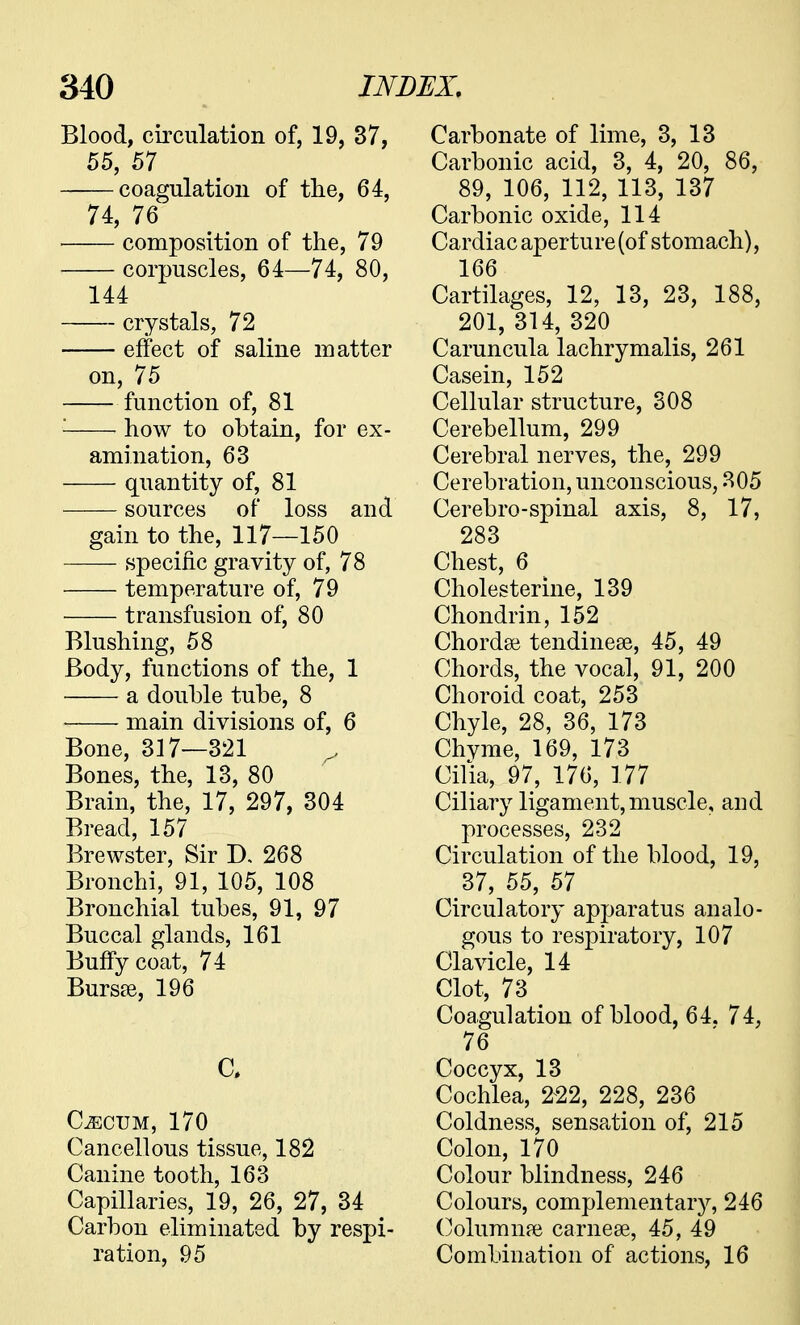 Blood, circulation of, 19, 37, 55, 57 coagulation of the, 64, 74, 76 composition of the, 79 corpuscles, 64—74, 80, 144 crystals, 72 effect of saline matter on, 75 function of, 81 : how to obtain, for ex- amination, 63 quantity of, 81 sources of loss and gain to the, 117—150 — specific gravity of, 78 temperature of, 79 transfusion of, 80 Blushing, 58 Body, functions of the, 1 a double tube, 8 main divisions of, 6 Bone, 317—321 ^ Bones, the, 13, 80 Brain, the, 17, 297, 304 Bread, 157 Brewster, Sir IX 268 Bronchi, 91, 105, 108 Bronchial tubes, 91, 97 Buccal glands, 161 Buffy coat, 74 Bursse, 196 C» C^CTJM, 170 Cancellous tissue, 182 Canine tooth, 163 Capillaries, 19, 26, 27, 34 Carbon eliminated by respi- ration, 95 Carbonate of lime, 3, 13 Carbonic acid, 3, 4, 20, 86, 89, 106, 112, 113, 137 Carbonic oxide, 114 Cardiac aperture (of stomach), 166 Cartilages, 12, 13, 23, 188, 201, 314, 320 Caruncula lachrymalis, 261 Casein, 152 Cellular structure, 308 Cerebellum, 299 Cerebral nerves, the, 299 Cerebration, unconscious, 305 Cerebro-spinal axis, 8, 17, 283 Chest, 6 Cholesterine, 139 Chondrin, 152 Chordae tendinese, 45, 49 Chords, the vocal, 91, 200 Choroid coat, 253 Chyle, 28, 36, 173 Chvme, 169, 173 Cilia, 97, 176, 177 Ciliary ligament, muscle, and processes, 232 Circulation of the blood, 19, 37, 55, 57 Circulatory apparatus analo- gous to respiratory, 107 Clavicle, 14 Clot, 73 < Coagulation of blood, 64. 74, 76 Coccyx, 13 Cochlea, 222, 228, 236 Coldness, sensation of, 215 Colon, 170 Colour blindness, 246 Colours, complementary, 246 Columnar carnese, 45, 49 Combination of actions, 16