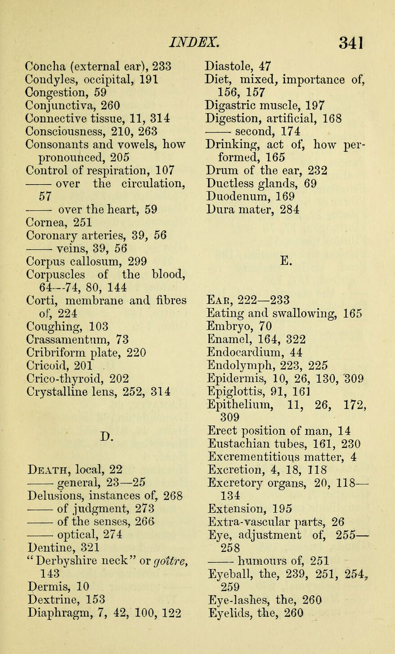 Concha (external ear), 233 Condyles, occipital, 191 Congestion, 59 Conjunctiva, 260 Connective tissue, 11, 314 Consciousness, 210, 263 Consonants and vowels, how pronounced, 205 Control of respiration, 107 over the circulation, 57 over the heart, 59 Cornea, 251 Coronary arteries, 39, 56 veins, 39, 56 Corpus callosum, 299 Corpuscles of the blood, 64—74, 80, 144 Corti, membrane and fibres of, 224 Coughing, 103 Crassamentum, 73 Cribriform plate, 220 Cricoid, 201 Crico-thyroid, 202 Crystalline lens, 252, 314 D. Death, local, 22 general, 23—25 Delusions, instances of, 268 of judgment, 273 of the senses, 266 optical, 274 Dentine, 321 Derbyshire neck or goitre, 143 Dermis, 10 Dextrine, 153 Diaphragm, 7, 42, 100, 122 Diastole, 47 Diet, mixed, importance of, 156, 157 Digastric muscle, 197 Digestion, artificial, 168 second, 174 Drinking, act of, how per- formed, 165 Drum of the ear, 232 Ductless glands, 69 Duodenum, 169 Dura mater, 284 E. Ear, 222—233 Eating and swallowing, 165 Embryo, 70 Enamel, 164, 322 Endocardium, 44 Endolymph, 223, 225 Epidermis, 10, 26, 130, '309 Epiglottis, 91, 161 Epithelium, 11, 26, 172, 309 Erect position of man, 14 Eustachian tubes, 161, 230 Excrementitious matter, 4 Excretion, 4, 18, 118 Excretory organs, 20, 118— 134 Extension, 195 Extra-vascular parts, 26 Eye, adjustment of, 255—- 258 humours of, 251 Eyeball, the, 239, 251, 254, 259 Eye-lashes, the, 260 Eyelids, the, 260