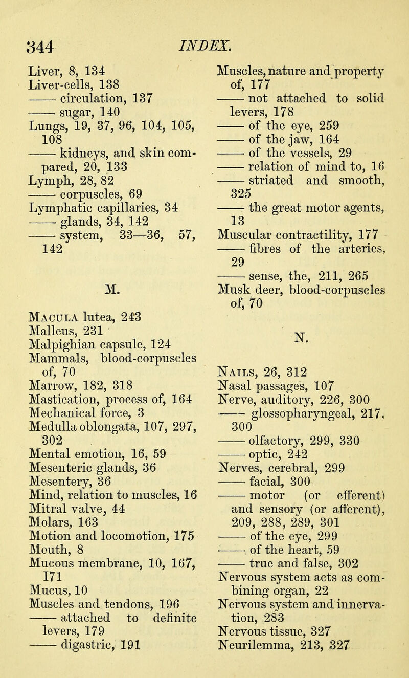 Liver, 8, 134 Liver-cells, 138 circulation, 137 ■ sugar, 140 Lungs, 19, 37, 96, 104, 105, 108 ■ kidneys, and skin com- pared, 20, 133 Lymph, 28, 82 corpuscles, 69 Lymphatic capillaries, 34 glands, 34, 142 system, 33—36, 57, 142 M. Macula lutea, 243 Malleus, 231 Malpighian capsule, 124 Mammals, blood-corpuscles of, 70 Marrow, 182, 318 Mastication, process of, 164 Mechanical force, 3 Medulla oblongata, 107, 297, 302 Mental emotion, 16, 59 Mesenteric glands, 36 Mesentery, 36 Mind, relation to muscles, 16 Mitral valve, 44 Molars, 163 Motion and locomotion, 175 Mouth, 8 Mucous membrane, 10, 167, 171 Mucus, 10 Muscles and tendons, 196 attached to definite levers, 179 digastric, 191 Muscles, nature and property of, 177 not attached to solid levers, 178 of the eye, 259 of the jaw, 164 of the vessels, 29 ■ relation of mind to, 16 striated and smooth, 325 the great motor agents, 13 Muscular contractility, 177 fibres of the arteries, 29 sense, the, 211, 265 Musk deer, blood-corpuscles of, 70 N. Nails, 26, 312 Nasal passages, 107 Nerve, auditory, 226, 300 glossopharyngeal, 217, 300 olfactory, 299, 330 optic, 242 Nerves, cerebral, 299 facial, 300 motor (or efferent) and sensory (or afferent), 209, 288, 289, 301 of the eye, 299 of the heart, 59 ■ true and false, 302 Nervous system acts as com- bining organ, 22 Nervous system and innerva- tion, 283 Nervous tissue, 327 Neurilemma, 213, 327