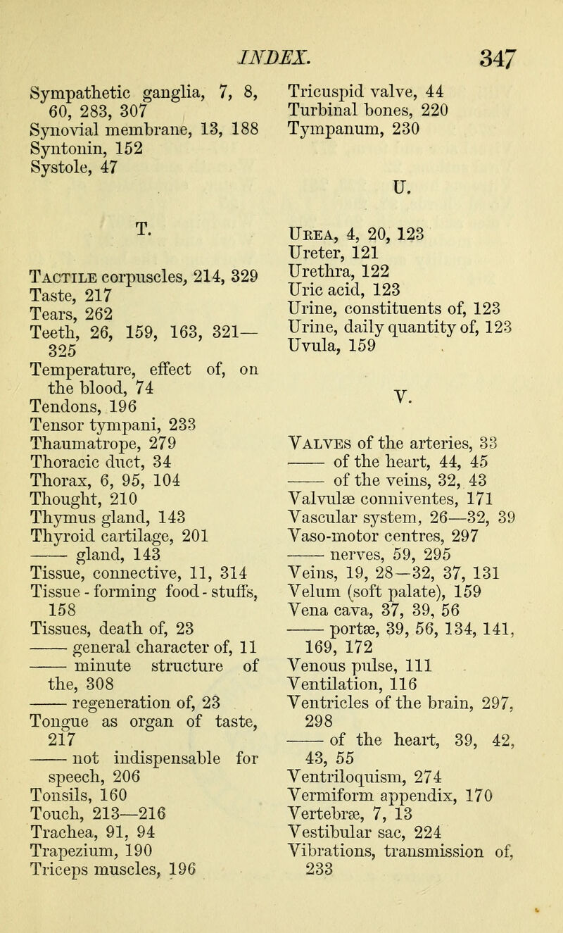 Sympathetic ganglia, 7, 8, 60, 283, 307 Synovial membrane, 13, 188 Syntonin, 152 Systole, 47 T. Tactile corpuscles, 214, 329 Taste, 217 Tears, 262 Teeth, 26, 159, 163, 321— 325 Temperature, effect of, on the blood, 74 Tendons, 196 Tensor tympani, 233 Thaumatrope, 279 Thoracic duct, 34 Thorax, 6, 95, 104 Thought, 210 Thymus gland, 143 Thyroid cartilage, 201 gland, 143 Tissue, connective, 11, 314 Tissue - forming food - stuffs, 158 Tissues, death of, 23 general character of, 11 minute structure of the, 308 regeneration of, 23 Tongue as organ of taste, 217 not indispensable for speech, 206 Tonsils, 160 Touch, 213—216 Trachea, 91, 94 Trapezium, 190 Triceps muscles, 196 Tricuspid valve, 44 Turbinal bones, 220 Tympanum, 230 Urea, 4, 20, 123 Ureter, 121 Urethra, 122 Uric acid, 123 Urine, constituents of, 123 Urine, daily quantity of, 123 Uvula, 159 V. Valves of the arteries, 33 of the heart, 44, 45 of the veins, 32, 43 Valvulse conniventes, 171 Vascular system, 26—32, 39 Vaso-motor centres, 297 nerves, 59, 295 Veins, 19, 28—32, 37, 131 Velum (soft palate), 159 Vena cava, 37, 39, 56 porta?, 39, 56, 134, 141, 169, 172 Venous pulse, 111 Ventilation, 116 Ventricles of the brain, 297, 298 of the heart, 39, 42, 43, 55 Ventriloquism, 274 Vermiform appendix, 170 Vertebrae, 7, 13 Vestibular sac, 224 Vibrations, transmission of, 233