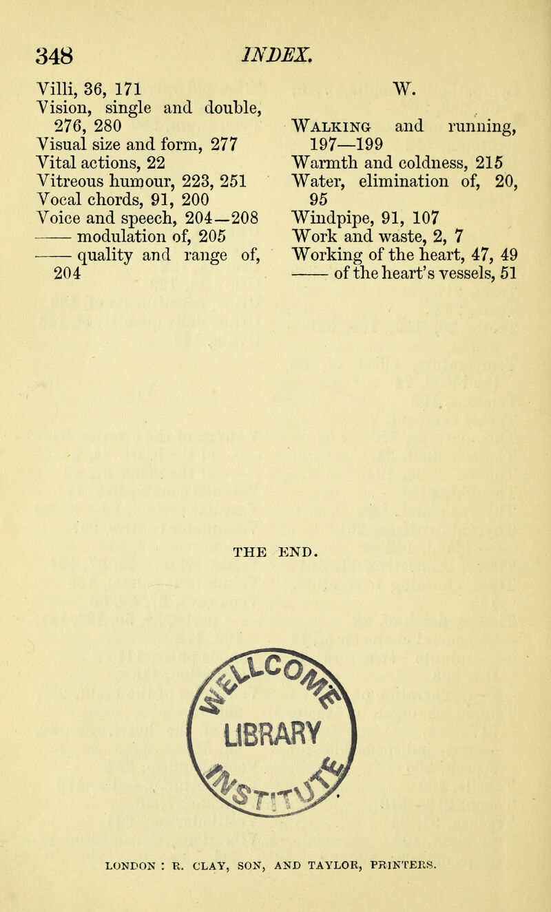 Villi, 36, 171 Vision, single and double, 276, 280 Visual size and form, 277 Vital actions, 22 Vitreous humour, 223, 251 Vocal chords, 91, 200 Voice and speech, 204—208 modulation of, 205 quality and range of, 204 W. Walking and running, 197—199 Warmth and coldness, 215 Water, elimination of, 20, 95 Windpipe, 91, 107 Work and waste, 2, 7 Working of the heart, 47, 49 of the heart's vessels, 51 THE END. LONDON : R. CLAY, SON, AND TAYLOR, PRINTERS.