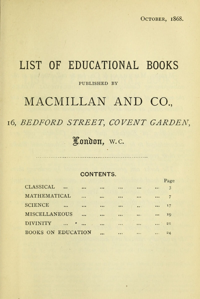 October, 1868. LIST OF EDUCATIONAL BOOKS PUBLISHED BY MACMILLAN AND CO., 16, BEDFORD STREET, CO VENT GARDEN, ^ovfoorit w.c. CONTENTS. Page CLASSICAL 3 MATHEMATICAL 7 SCIENCE 17 MISCELLANEOUS ... ... ... ... ... r9 DIVINITY ... • 21 BOOKS ON EDUCATION ... ... 24