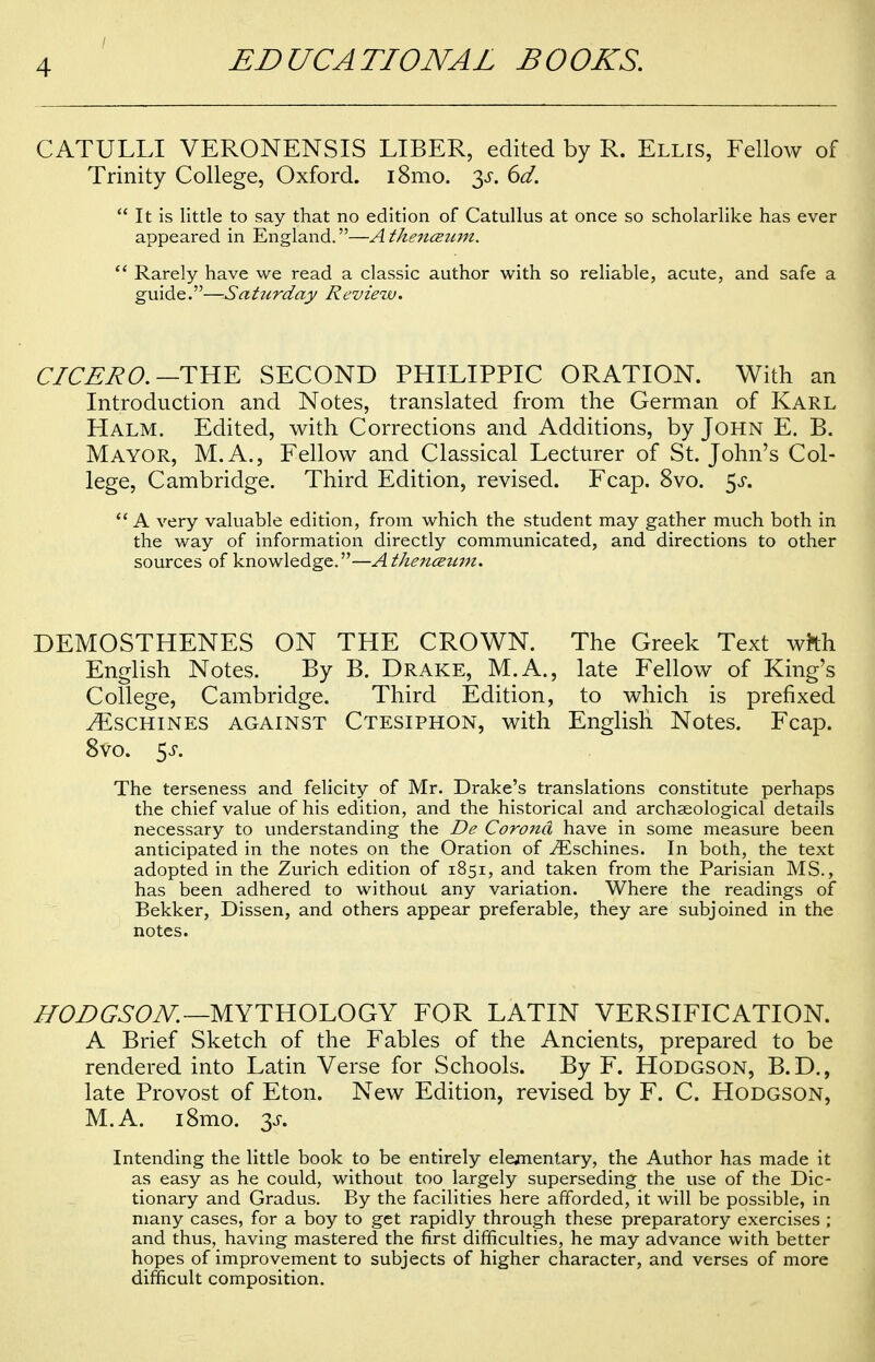 CATULLI VERONENSIS LIBER, edited by R. Ellis, Fellow of Trinity College, Oxford. 181110. 3«r. 6d.  It is little to say that no edition of Catullus at once so scholarlike has ever appeared in England.—A tkenczzim.  Rarely have we read a classic author with so reliable, acute, and safe a guide.—Saturday Review. CICERO. —THE SECOND PHILIPPIC ORATION. With an Introduction and Notes, translated from the German of Karl Halm. Edited, with Corrections and Additions, by John E. B. Mayor, M.A., Fellow and Classical Lecturer of St. John's Col- lege, Cambridge. Third Edition, revised. Fcap. 8vo. $s. A very valuable edition, from which the student may gather much both in the way of information directly communicated, and directions to other sources of knowledge.—Athenceum. DEMOSTHENES ON THE CROWN. The Greek Text wrth English Notes. By B. Drake, M.A., late Fellow of King's College, Cambridge. Third Edition, to which is prefixed ^Eschines against Ctesiphon, with English Notes. Fcap. 8vo. 5s. The terseness and felicity of Mr. Drake's translations constitute perhaps the chief value of his edition, and the historical and archaeological details necessary to understanding the De Corona have in some measure been anticipated in the notes on the Oration of iEschines. In both, the text adopted in the Zurich edition of 1851, and taken from the Parisian MS., has been adhered to without any variation. Where the readings of Bekker, Dissen, and others appear preferable, they are subjoined in the notes. HODGSON.— MYTHOLOGY FOR LATIN VERSIFICATION. A Brief Sketch of the Fables of the Ancients, prepared to be rendered into Latin Verse for Schools. By F. Hodgson, B.D., late Provost of Eton. New Edition, revised by F. C. Hodgson, M.A. i8mo. 3f. Intending the little book to be entirely elementary, the Author has made it as easy as he could, without too largely superseding the use of the Dic- tionary and Gradus. By the facilities here afforded, it will be possible, in many cases, for a boy to get rapidly through these preparatory exercises ; and thus, having mastered the first difficulties, he may advance with better hopes of improvement to subjects of higher character, and verses of more difficult composition.